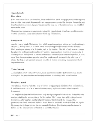 23 | P a g e
Types of attacks:
Race attack
If the transaction has no confirmations, shops and services which accept payment can be exposed
to a so-called race attack. For example, two transactions are created for the same funds to be sent
to different shops/services. System rules ensure that only one of those transactions can be added
to the block chain.
Shops can take numerous precautions to reduce this type of attack. It is always good to consider
whether you should accept transactions without any confirmation.
Finney attack
Another type of attack. Shops or services which accept transactions without any confirmation are
affected. A Finney attack is an attack which requires the participation of a minerto premine a
block sending the money to be defrauded back to the fraudster. The risk of such an attack cannot
be reduced to nothing regardless of the preventative measures taken by shops or services, but it
does require the participation of a miner and an ideal combination of contributing factors. It is no
mean feat, the miner risks a potential loss of the block reward. Just as with the other type of
attack, the shop or service must seriously consider its politics concerning transactions without
any confirmation.
Vector76 attack
Also called an attack with confirmation, this is a combination of the 2 aforementioned attacks
which gives the perpetrator the ability to spend funds twice simply with a confirmation.
Brute force attack
This attack is possible even if the shop or service is expecting several transaction confirmations.
It requires the attacker to be in possession of relatively high-performance hardware (hash
frequency).
The perpetrator sends a transaction to the shop paying for a product/service and at the same time
continues looking for a connection in the block chain (block chain fork) which recognizes this
transaction. After a certain number of confirmations, the shop sends the product. If the
perpetrator has found more than n blocks at this point, he breaks his block chain fork and regains
his money, but if the perpetrator has not succeeded in doing this, the attack can be deemed a
failure and the funds are sent to the shop, as should be the case.
 