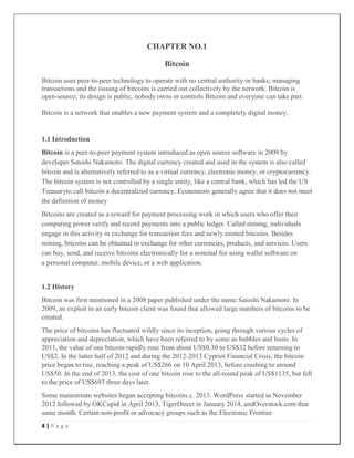 4 | P a g e
CHAPTER NO.1
Bitcoin
Bitcoin uses peer-to-peer technology to operate with no central authority or banks; managing
transactions and the issuing of bitcoins is carried out collectively by the network. Bitcoin is
open-source; its design is public, nobody owns or controls Bitcoin and everyone can take part.
Bitcoin is a network that enables a new payment system and a completely digital money.
1.1 Introduction
Bitcoin is a peer-to-peer payment system introduced as open source software in 2009 by
developer Satoshi Nakamoto. The digital currency created and used in the system is also called
bitcoin and is alternatively referred to as a virtual currency, electronic money, or cryptocurrency.
The bitcoin system is not controlled by a single entity, like a central bank, which has led the US
Treasuryto call bitcoin a decentralized currency. Economists generally agree that it does not meet
the definition of money
Bitcoins are created as a reward for payment processing work in which users who offer their
computing power verify and record payments into a public ledger. Called mining, individuals
engage in this activity in exchange for transaction fees and newly minted bitcoins. Besides
mining, bitcoins can be obtained in exchange for other currencies, products, and services. Users
can buy, send, and receive bitcoins electronically for a nominal fee using wallet software on
a personal computer, mobile device, or a web application.
1.2 History
Bitcoin was first mentioned in a 2008 paper published under the name Satoshi Nakamoto. In
2009, an exploit in an early bitcoin client was found that allowed large numbers of bitcoins to be
created.
The price of bitcoins has fluctuated wildly since its inception, going through various cycles of
appreciation and depreciation, which have been referred to by some as bubbles and busts. In
2011, the value of one bitcoin rapidly rose from about US$0.30 to US$32 before returning to
US$2. In the latter half of 2012 and during the 2012-2013 Cypriot Financial Crisis, the bitcoin
price began to rise, reaching a peak of US$266 on 10 April 2013, before crashing to around
US$50. In the end of 2013, the cost of one bitcoin rose to the all-round peak of US$1135, but fell
to the price of US$693 three days later.
Some mainstream websites began accepting bitcoins c. 2013. WordPress started in November
2012 followed by OKCupid in April 2013, TigerDirect in January 2014, andOverstock.com that
same month. Certain non-profit or advocacy groups such as the Electronic Frontier
 