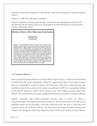 5 | P a g e
Foundation allow bitcoin donations. (Although this organization subsequently stopped accepting
bitcoin.)
October 31, 2008 The white paper is publishes…
Nakamoto publishers a design paper through a metzdowd.com cryptography mailing list that
describes the Bitcoin currency and solves the problem of double spending so as to prevent the
currency from being copied.
1.3 Creation of Bitcoin
Bitcoin is the first implementation of a concept called "crypto-currency", which was first described
in 1998 by Wei Dai on the cypherpunks mailing list, suggesting the idea of a new form of money
that uses cryptography to control its creation and transactions, rather than a central authority. The
first Bitcoin specification and proof of concept was published in 2009 in a cryptography mailing
list by Satoshi Nakamoto. Satoshi left the project in late 2010 without revealing much about
himself. The community has since grown exponentially with many developers working on Bitcoin.
Satoshi's anonymity often raised unjustified concerns, many of which are linked to
misunderstanding of the open-source nature of Bitcoin. The Bitcoin protocol and software are
published openly and any developer around the world can review the code or make their own
modified version of the Bitcoin software. Just like current developers, Satoshi's influence was
limited to the changes he made being adopted by others and therefore he did not control Bitcoin.
 