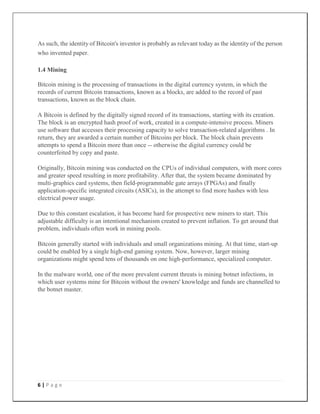 6 | P a g e
As such, the identity of Bitcoin's inventor is probably as relevant today as the identity of the person
who invented paper.
1.4 Mining
Bitcoin mining is the processing of transactions in the digital currency system, in which the
records of current Bitcoin transactions, known as a blocks, are added to the record of past
transactions, known as the block chain.
A Bitcoin is defined by the digitally signed record of its transactions, starting with its creation.
The block is an encrypted hash proof of work, created in a compute-intensive process. Miners
use software that accesses their processing capacity to solve transaction-related algorithms . In
return, they are awarded a certain number of Bitcoins per block. The block chain prevents
attempts to spend a Bitcoin more than once -- otherwise the digital currency could be
counterfeited by copy and paste.
Originally, Bitcoin mining was conducted on the CPUs of individual computers, with more cores
and greater speed resulting in more profitability. After that, the system became dominated by
multi-graphics card systems, then field-programmable gate arrays (FPGAs) and finally
application-specific integrated circuits (ASICs), in the attempt to find more hashes with less
electrical power usage.
Due to this constant escalation, it has become hard for prospective new miners to start. This
adjustable difficulty is an intentional mechanism created to prevent inflation. To get around that
problem, individuals often work in mining pools.
Bitcoin generally started with individuals and small organizations mining. At that time, start-up
could be enabled by a single high-end gaming system. Now, however, larger mining
organizations might spend tens of thousands on one high-performance, specialized computer.
In the malware world, one of the more prevalent current threats is mining botnet infections, in
which user systems mine for Bitcoin without the owners' knowledge and funds are channelled to
the botnet master.
 