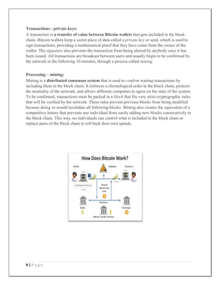 9 | P a g e
Transactions - private keys:
A transaction is a transfer of value between Bitcoin wallets that gets included in the block
chain. Bitcoin wallets keep a secret piece of data called a private key or seed, which is used to
sign transactions, providing a mathematical proof that they have come from the owner of the
wallet. The signature also prevents the transaction from being altered by anybody once it has
been issued. All transactions are broadcast between users and usually begin to be confirmed by
the network in the following 10 minutes, through a process called mining.
Processing – mining:
Mining is a distributed consensus system that is used to confirm waiting transactions by
including them in the block chain. It enforces a chronological order in the block chain, protects
the neutrality of the network, and allows different computers to agree on the state of the system.
To be confirmed, transactions must be packed in a block that fits very strict cryptographic rules
that will be verified by the network. These rules prevent previous blocks from being modified
because doing so would invalidate all following blocks. Mining also creates the equivalent of a
competitive lottery that prevents any individual from easily adding new blocks consecutively in
the block chain. This way, no individuals can control what is included in the block chain or
replace parts of the block chain to roll back their own spends.
 