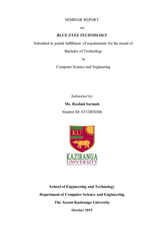 SEMINAR REPORT
on
BLUE EYES TECHNOLOGY
Submitted in partial fulfillment of requirements for the award of
Bachelor of Technology
in
Computer Science and Engineering
Submitted by:
Ms. Roshmi Sarmah
Student ID: ET13BT0306
School of Engineering and Technology
Department of Computer Science and Engineering
The Assam Kaziranga University
October 2015
 