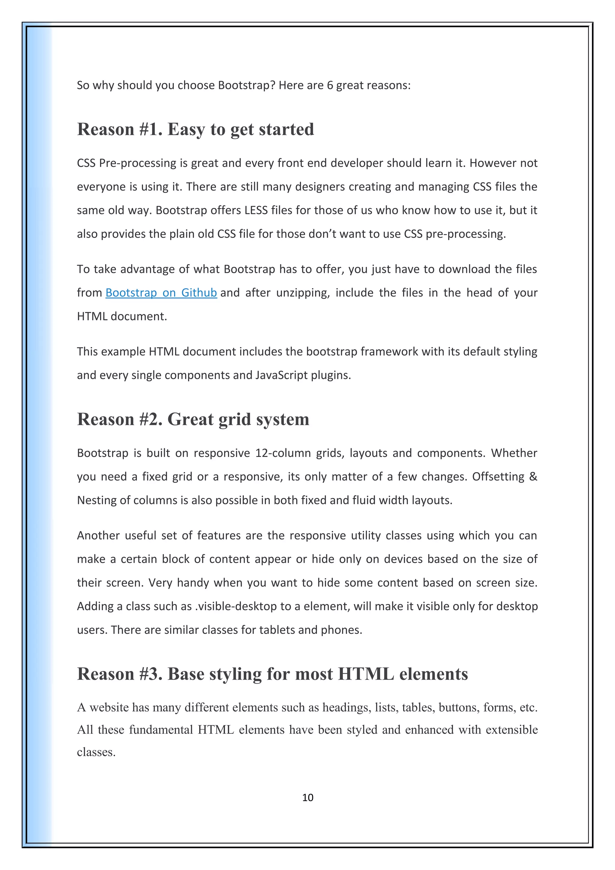So why should you choose Bootstrap? Here are 6 great reasons:
Reason #1. Easy to get started
CSS Pre-processing is great and every front end developer should learn it. However not
everyone is using it. There are still many designers creating and managing CSS files the
same old way. Bootstrap offers LESS files for those of us who know how to use it, but it
also provides the plain old CSS file for those don’t want to use CSS pre-processing.
To take advantage of what Bootstrap has to offer, you just have to download the files
from Bootstrap on Github and after unzipping, include the files in the head of your
HTML document.
This example HTML document includes the bootstrap framework with its default styling
and every single components and JavaScript plugins.
Reason #2. Great grid system
Bootstrap is built on responsive 12-column grids, layouts and components. Whether
you need a fixed grid or a responsive, its only matter of a few changes. Offsetting &
Nesting of columns is also possible in both fixed and fluid width layouts.
Another useful set of features are the responsive utility classes using which you can
make a certain block of content appear or hide only on devices based on the size of
their screen. Very handy when you want to hide some content based on screen size.
Adding a class such as .visible-desktop to a element, will make it visible only for desktop
users. There are similar classes for tablets and phones.
Reason #3. Base styling for most HTML elements
A website has many different elements such as headings, lists, tables, buttons, forms, etc.
All these fundamental HTML elements have been styled and enhanced with extensible
classes.
10
 