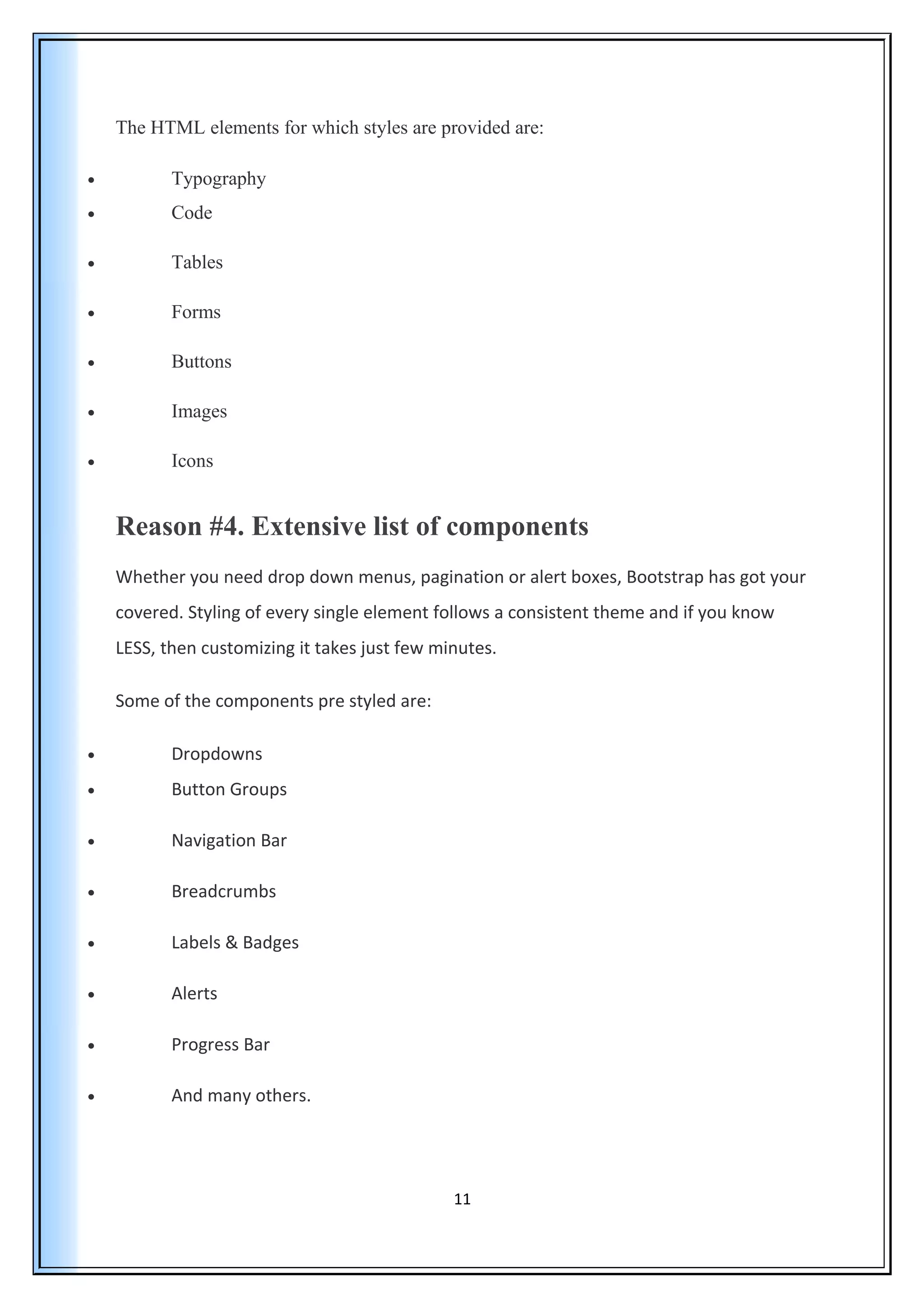 The HTML elements for which styles are provided are:
• Typography
• Code
• Tables
• Forms
• Buttons
• Images
• Icons
Reason #4. Extensive list of components
Whether you need drop down menus, pagination or alert boxes, Bootstrap has got your
covered. Styling of every single element follows a consistent theme and if you know
LESS, then customizing it takes just few minutes.
Some of the components pre styled are:
• Dropdowns
• Button Groups
• Navigation Bar
• Breadcrumbs
• Labels & Badges
• Alerts
• Progress Bar
• And many others.
11
 