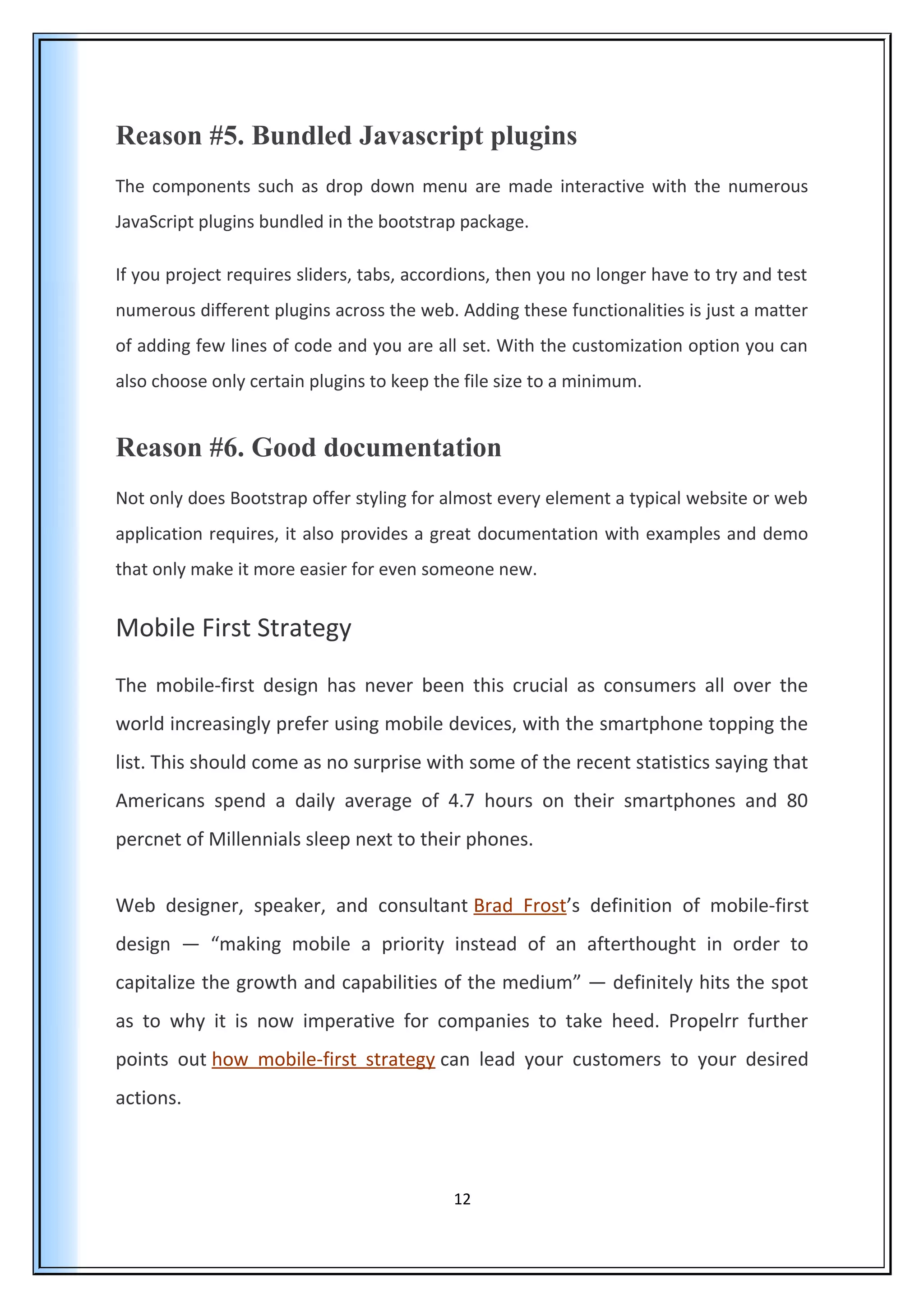 Reason #5. Bundled Javascript plugins
The components such as drop down menu are made interactive with the numerous
JavaScript plugins bundled in the bootstrap package.
If you project requires sliders, tabs, accordions, then you no longer have to try and test
numerous different plugins across the web. Adding these functionalities is just a matter
of adding few lines of code and you are all set. With the customization option you can
also choose only certain plugins to keep the file size to a minimum.
Reason #6. Good documentation
Not only does Bootstrap offer styling for almost every element a typical website or web
application requires, it also provides a great documentation with examples and demo
that only make it more easier for even someone new.
Mobile First Strategy
The mobile-first design has never been this crucial as consumers all over the
world increasingly prefer using mobile devices, with the smartphone topping the
list. This should come as no surprise with some of the recent statistics saying that
Americans spend a daily average of 4.7 hours on their smartphones and 80
percnet of Millennials sleep next to their phones.
Web designer, speaker, and consultant Brad Frost’s definition of mobile-first
design — “making mobile a priority instead of an afterthought in order to
capitalize the growth and capabilities of the medium” — definitely hits the spot
as to why it is now imperative for companies to take heed. Propelrr further
points out how mobile-first strategy can lead your customers to your desired
actions.
12
 