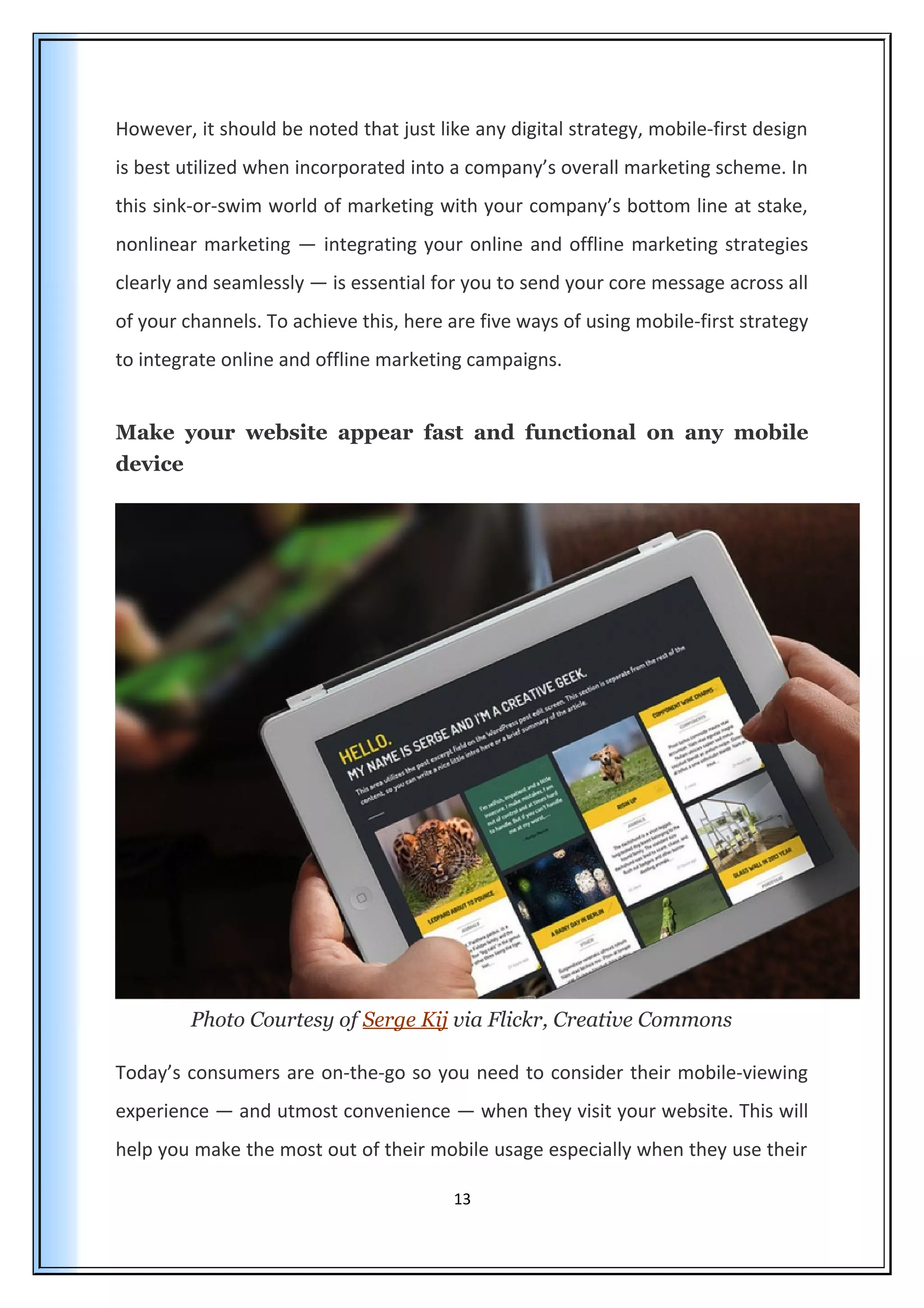 However, it should be noted that just like any digital strategy, mobile-first design
is best utilized when incorporated into a company’s overall marketing scheme. In
this sink-or-swim world of marketing with your company’s bottom line at stake,
nonlinear marketing — integrating your online and offline marketing strategies
clearly and seamlessly — is essential for you to send your core message across all
of your channels. To achieve this, here are five ways of using mobile-first strategy
to integrate online and offline marketing campaigns.
Make your website appear fast and functional on any mobile
device
Photo Courtesy of Serge Kij via Flickr, Creative Commons
Today’s consumers are on-the-go so you need to consider their mobile-viewing
experience — and utmost convenience — when they visit your website. This will
help you make the most out of their mobile usage especially when they use their
13
 