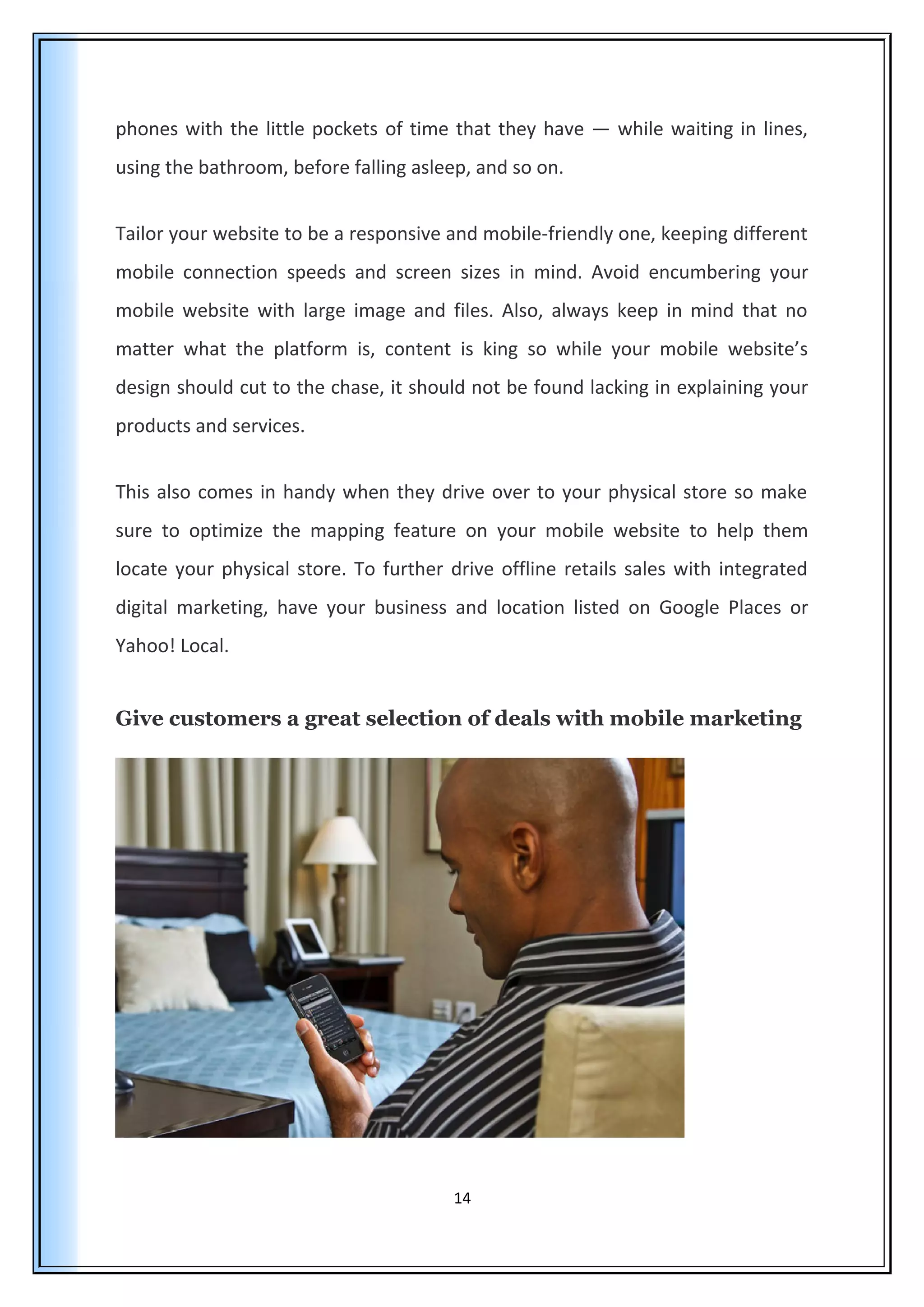 phones with the little pockets of time that they have — while waiting in lines,
using the bathroom, before falling asleep, and so on.
Tailor your website to be a responsive and mobile-friendly one, keeping different
mobile connection speeds and screen sizes in mind. Avoid encumbering your
mobile website with large image and files. Also, always keep in mind that no
matter what the platform is, content is king so while your mobile website’s
design should cut to the chase, it should not be found lacking in explaining your
products and services.
This also comes in handy when they drive over to your physical store so make
sure to optimize the mapping feature on your mobile website to help them
locate your physical store. To further drive offline retails sales with integrated
digital marketing, have your business and location listed on Google Places or
Yahoo! Local.
Give customers a great selection of deals with mobile marketing
14
 