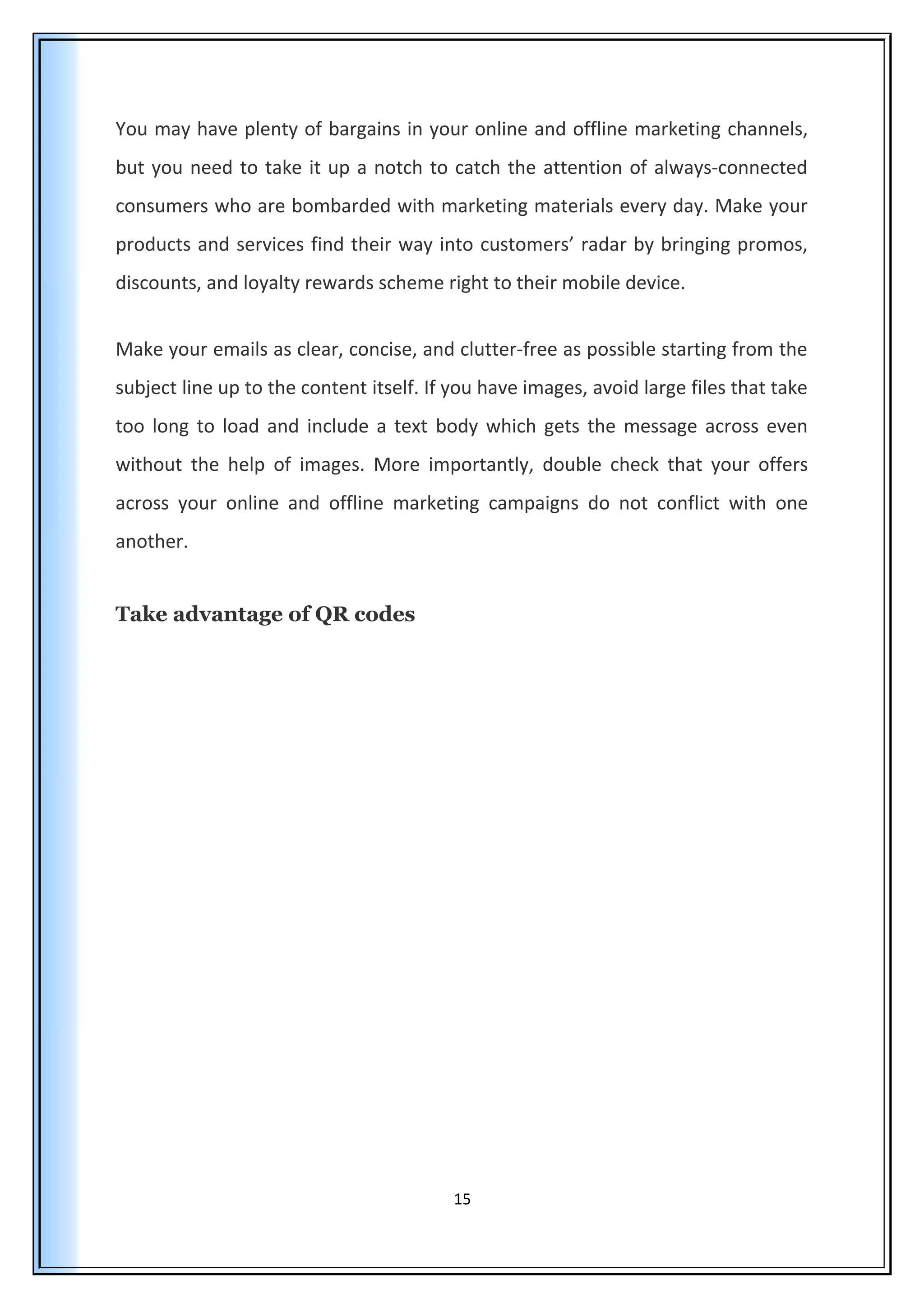 You may have plenty of bargains in your online and offline marketing channels,
but you need to take it up a notch to catch the attention of always-connected
consumers who are bombarded with marketing materials every day. Make your
products and services find their way into customers’ radar by bringing promos,
discounts, and loyalty rewards scheme right to their mobile device.
Make your emails as clear, concise, and clutter-free as possible starting from the
subject line up to the content itself. If you have images, avoid large files that take
too long to load and include a text body which gets the message across even
without the help of images. More importantly, double check that your offers
across your online and offline marketing campaigns do not conflict with one
another.
Take advantage of QR codes
15
 