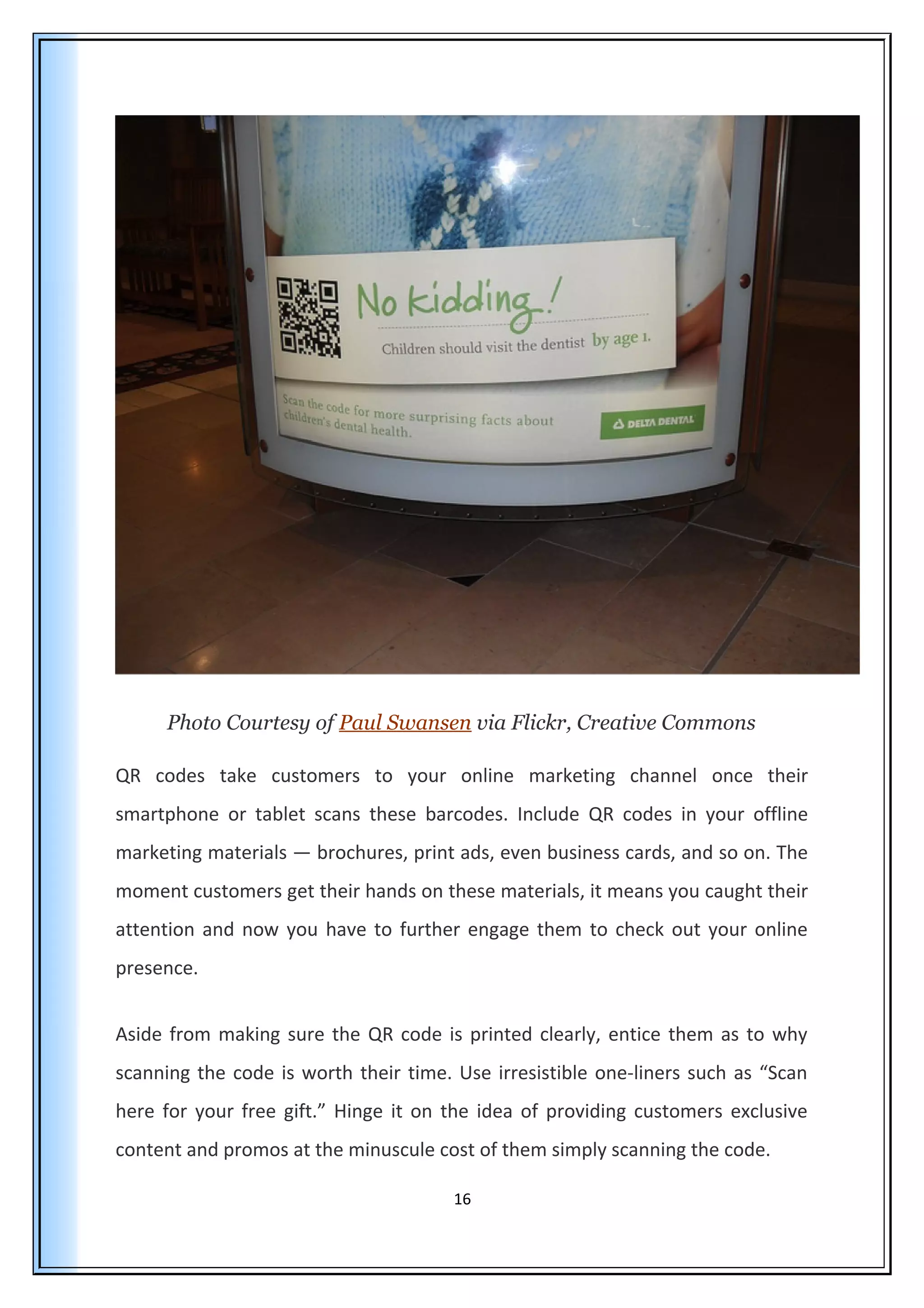 Photo Courtesy of Paul Swansen via Flickr, Creative Commons
QR codes take customers to your online marketing channel once their
smartphone or tablet scans these barcodes. Include QR codes in your offline
marketing materials — brochures, print ads, even business cards, and so on. The
moment customers get their hands on these materials, it means you caught their
attention and now you have to further engage them to check out your online
presence.
Aside from making sure the QR code is printed clearly, entice them as to why
scanning the code is worth their time. Use irresistible one-liners such as “Scan
here for your free gift.” Hinge it on the idea of providing customers exclusive
content and promos at the minuscule cost of them simply scanning the code.
16
 