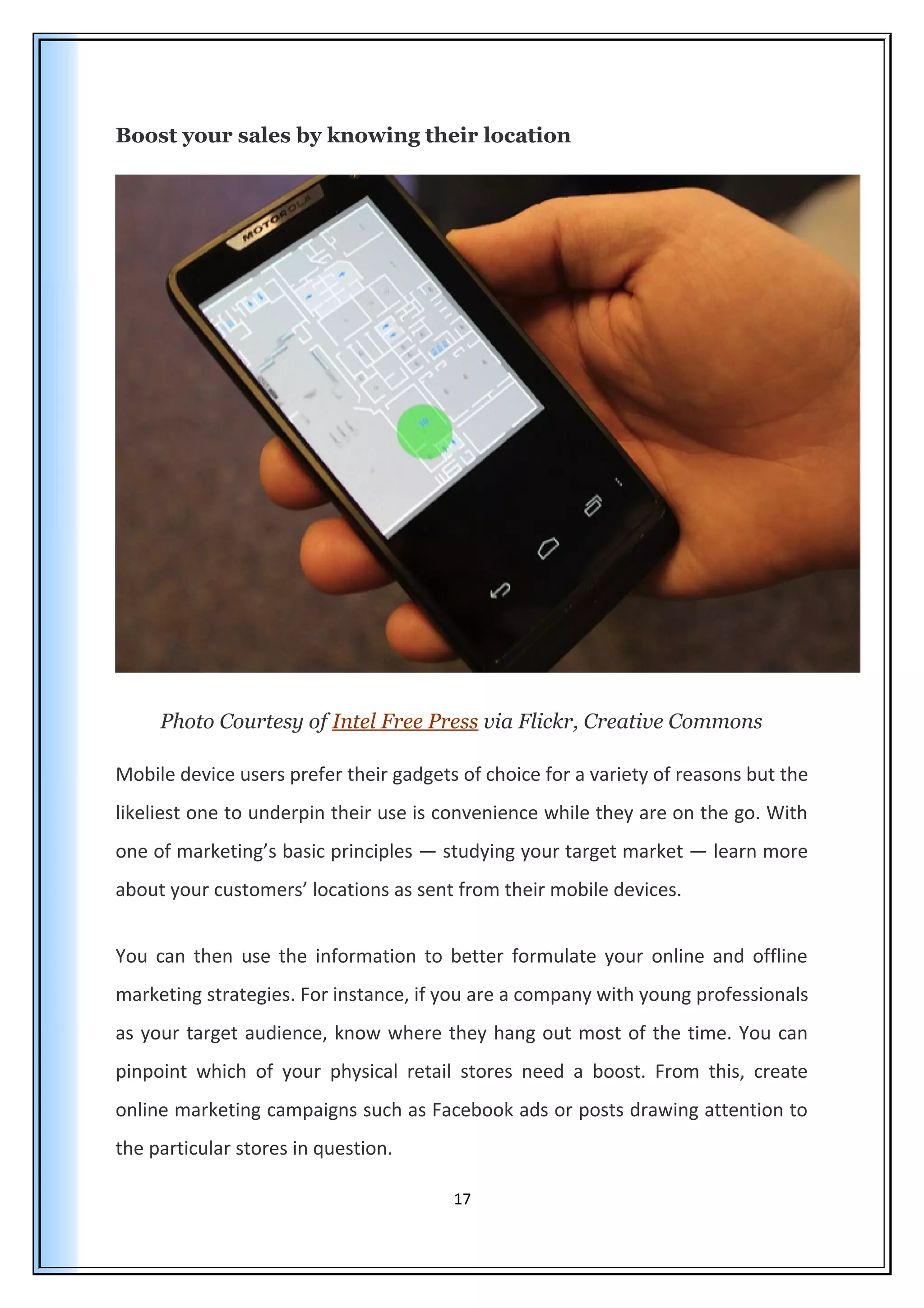 Boost your sales by knowing their location
Photo Courtesy of Intel Free Press via Flickr, Creative Commons
Mobile device users prefer their gadgets of choice for a variety of reasons but the
likeliest one to underpin their use is convenience while they are on the go. With
one of marketing’s basic principles — studying your target market — learn more
about your customers’ locations as sent from their mobile devices.
You can then use the information to better formulate your online and offline
marketing strategies. For instance, if you are a company with young professionals
as your target audience, know where they hang out most of the time. You can
pinpoint which of your physical retail stores need a boost. From this, create
online marketing campaigns such as Facebook ads or posts drawing attention to
the particular stores in question.
17
 