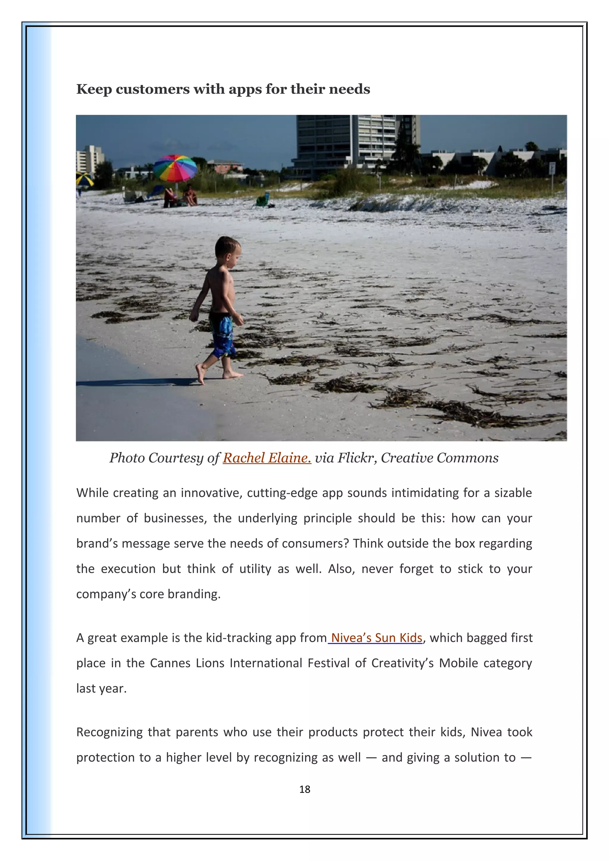 Keep customers with apps for their needs
Photo Courtesy of Rachel Elaine. via Flickr, Creative Commons
While creating an innovative, cutting-edge app sounds intimidating for a sizable
number of businesses, the underlying principle should be this: how can your
brand’s message serve the needs of consumers? Think outside the box regarding
the execution but think of utility as well. Also, never forget to stick to your
company’s core branding.
A great example is the kid-tracking app from Nivea’s Sun Kids, which bagged first
place in the Cannes Lions International Festival of Creativity’s Mobile category
last year.
Recognizing that parents who use their products protect their kids, Nivea took
protection to a higher level by recognizing as well — and giving a solution to —
18
 