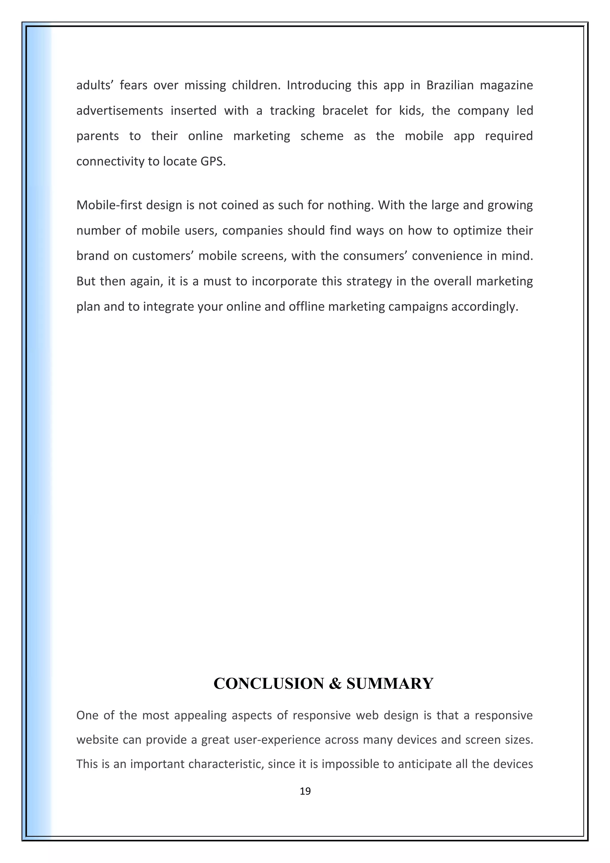adults’ fears over missing children. Introducing this app in Brazilian magazine
advertisements inserted with a tracking bracelet for kids, the company led
parents to their online marketing scheme as the mobile app required
connectivity to locate GPS.
Mobile-first design is not coined as such for nothing. With the large and growing
number of mobile users, companies should find ways on how to optimize their
brand on customers’ mobile screens, with the consumers’ convenience in mind.
But then again, it is a must to incorporate this strategy in the overall marketing
plan and to integrate your online and offline marketing campaigns accordingly.
CONCLUSION & SUMMARY
One of the most appealing aspects of responsive web design is that a responsive
website can provide a great user-experience across many devices and screen sizes.
This is an important characteristic, since it is impossible to anticipate all the devices
19
 