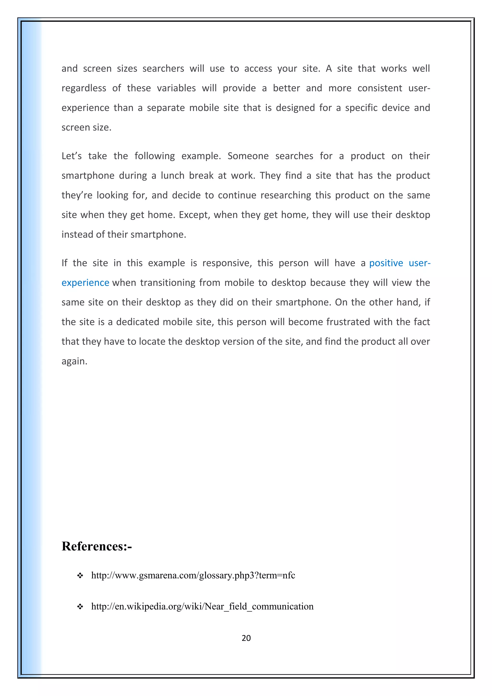 and screen sizes searchers will use to access your site. A site that works well
regardless of these variables will provide a better and more consistent user-
experience than a separate mobile site that is designed for a specific device and
screen size.
Let’s take the following example. Someone searches for a product on their
smartphone during a lunch break at work. They find a site that has the product
they’re looking for, and decide to continue researching this product on the same
site when they get home. Except, when they get home, they will use their desktop
instead of their smartphone.
If the site in this example is responsive, this person will have a positive user-
experience when transitioning from mobile to desktop because they will view the
same site on their desktop as they did on their smartphone. On the other hand, if
the site is a dedicated mobile site, this person will become frustrated with the fact
that they have to locate the desktop version of the site, and find the product all over
again.
References:-
 http://www.gsmarena.com/glossary.php3?term=nfc
 http://en.wikipedia.org/wiki/Near_field_communication
20
 