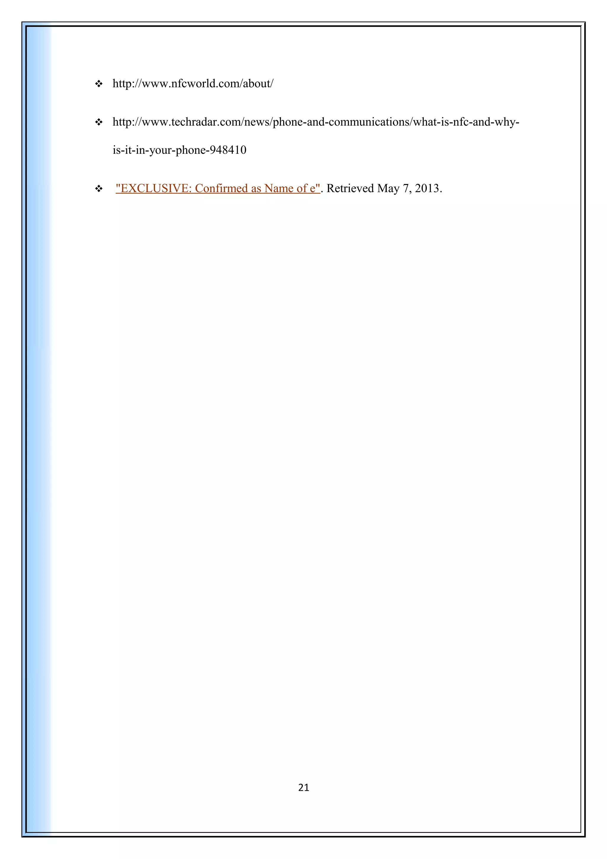  http://www.nfcworld.com/about/
 http://www.techradar.com/news/phone-and-communications/what-is-nfc-and-why-
is-it-in-your-phone-948410
 "EXCLUSIVE: Confirmed as Name of e". Retrieved May 7, 2013.
21
 