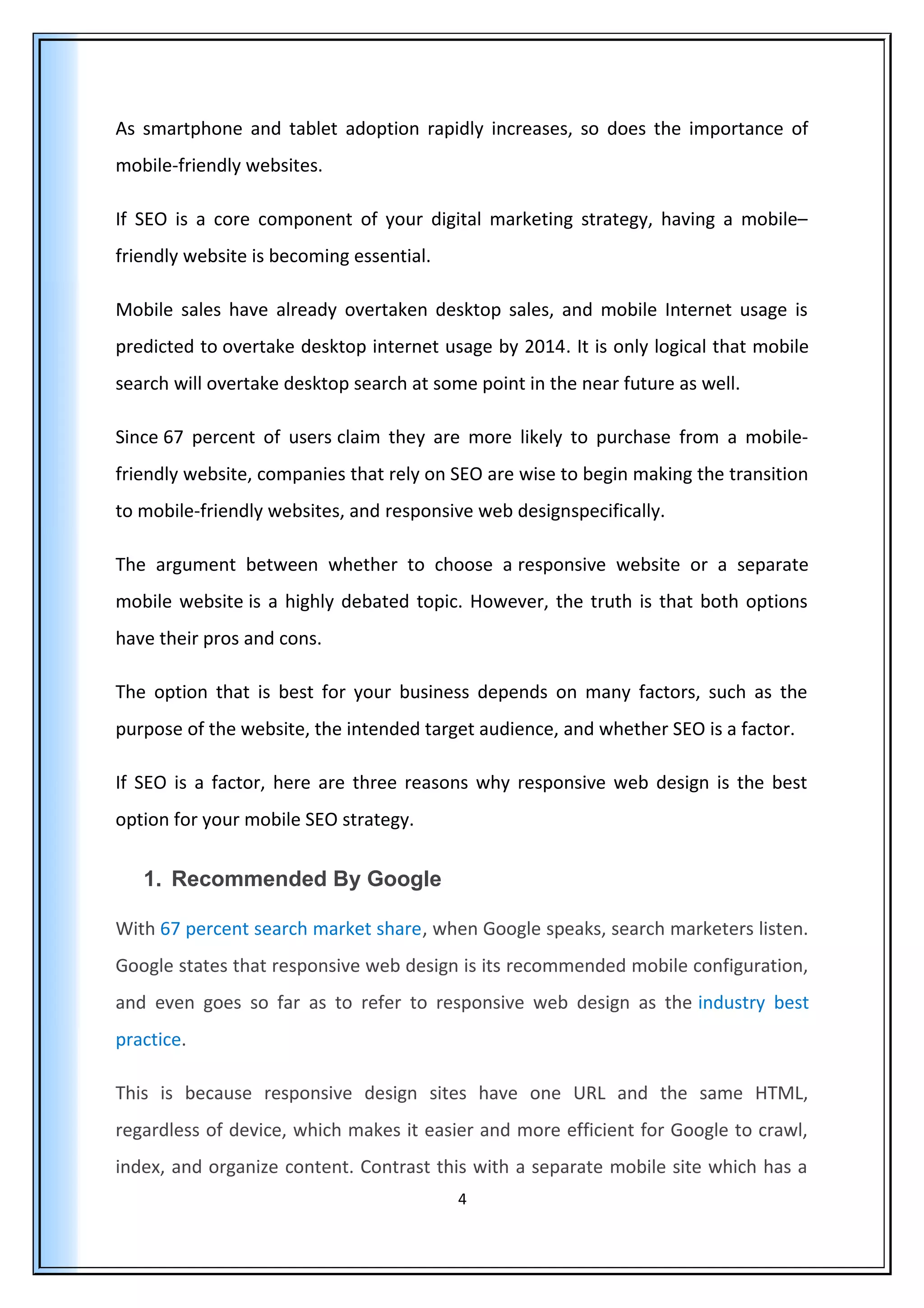 As smartphone and tablet adoption rapidly increases, so does the importance of
mobile-friendly websites.
If SEO is a core component of your digital marketing strategy, having a mobile–
friendly website is becoming essential.
Mobile sales have already overtaken desktop sales, and mobile Internet usage is
predicted to overtake desktop internet usage by 2014. It is only logical that mobile
search will overtake desktop search at some point in the near future as well.
Since 67 percent of users claim they are more likely to purchase from a mobile-
friendly website, companies that rely on SEO are wise to begin making the transition
to mobile-friendly websites, and responsive web designspecifically.
The argument between whether to choose a responsive website or a separate
mobile website is a highly debated topic. However, the truth is that both options
have their pros and cons.
The option that is best for your business depends on many factors, such as the
purpose of the website, the intended target audience, and whether SEO is a factor.
If SEO is a factor, here are three reasons why responsive web design is the best
option for your mobile SEO strategy.
1. Recommended By Google
With 67 percent search market share, when Google speaks, search marketers listen.
Google states that responsive web design is its recommended mobile configuration,
and even goes so far as to refer to responsive web design as the industry best
practice.
This is because responsive design sites have one URL and the same HTML,
regardless of device, which makes it easier and more efficient for Google to crawl,
index, and organize content. Contrast this with a separate mobile site which has a
4
 