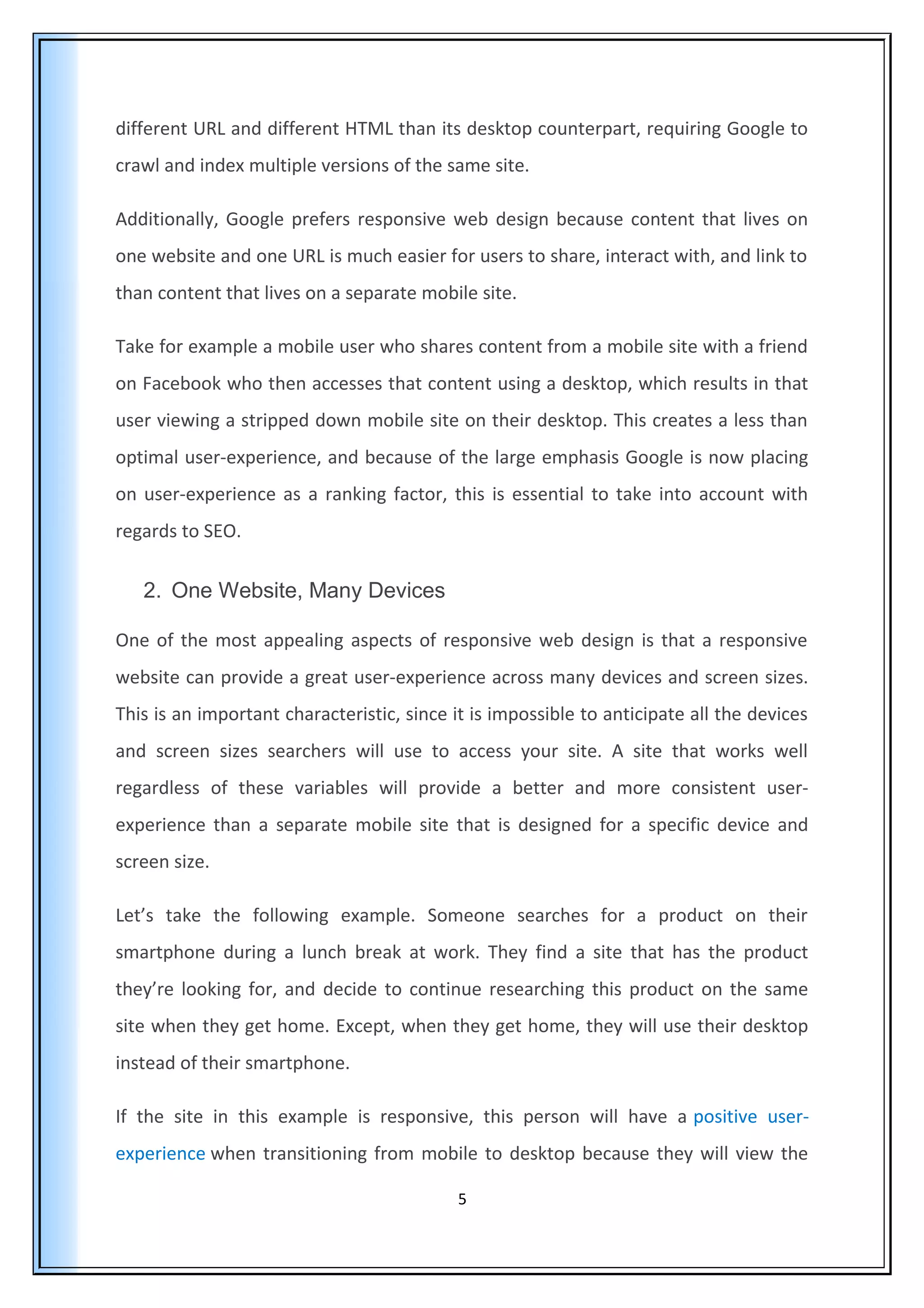 different URL and different HTML than its desktop counterpart, requiring Google to
crawl and index multiple versions of the same site.
Additionally, Google prefers responsive web design because content that lives on
one website and one URL is much easier for users to share, interact with, and link to
than content that lives on a separate mobile site.
Take for example a mobile user who shares content from a mobile site with a friend
on Facebook who then accesses that content using a desktop, which results in that
user viewing a stripped down mobile site on their desktop. This creates a less than
optimal user-experience, and because of the large emphasis Google is now placing
on user-experience as a ranking factor, this is essential to take into account with
regards to SEO.
2. One Website, Many Devices
One of the most appealing aspects of responsive web design is that a responsive
website can provide a great user-experience across many devices and screen sizes.
This is an important characteristic, since it is impossible to anticipate all the devices
and screen sizes searchers will use to access your site. A site that works well
regardless of these variables will provide a better and more consistent user-
experience than a separate mobile site that is designed for a specific device and
screen size.
Let’s take the following example. Someone searches for a product on their
smartphone during a lunch break at work. They find a site that has the product
they’re looking for, and decide to continue researching this product on the same
site when they get home. Except, when they get home, they will use their desktop
instead of their smartphone.
If the site in this example is responsive, this person will have a positive user-
experience when transitioning from mobile to desktop because they will view the
5
 