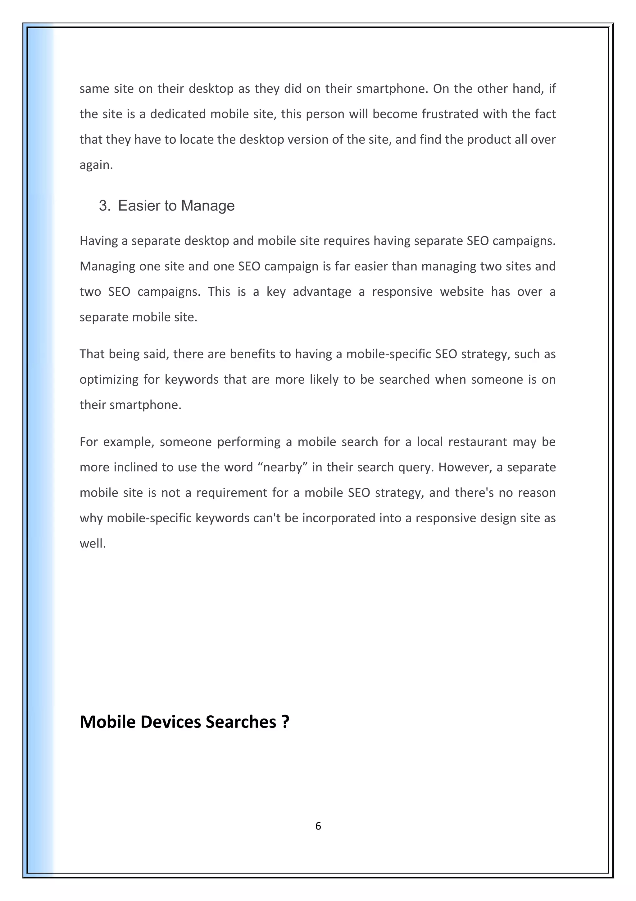 same site on their desktop as they did on their smartphone. On the other hand, if
the site is a dedicated mobile site, this person will become frustrated with the fact
that they have to locate the desktop version of the site, and find the product all over
again.
3. Easier to Manage
Having a separate desktop and mobile site requires having separate SEO campaigns.
Managing one site and one SEO campaign is far easier than managing two sites and
two SEO campaigns. This is a key advantage a responsive website has over a
separate mobile site.
That being said, there are benefits to having a mobile-specific SEO strategy, such as
optimizing for keywords that are more likely to be searched when someone is on
their smartphone.
For example, someone performing a mobile search for a local restaurant may be
more inclined to use the word “nearby” in their search query. However, a separate
mobile site is not a requirement for a mobile SEO strategy, and there's no reason
why mobile-specific keywords can't be incorporated into a responsive design site as
well.
Mobile Devices Searches ?
6
 
