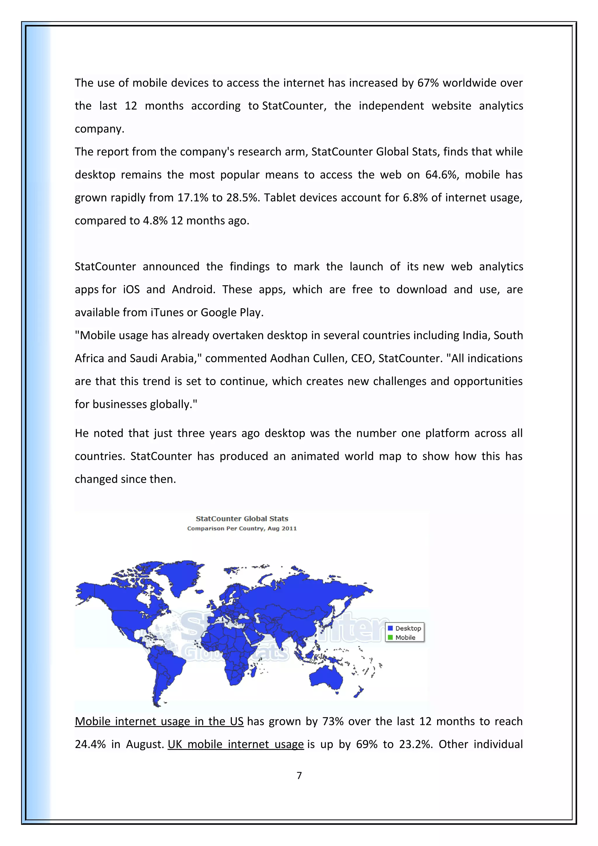 The use of mobile devices to access the internet has increased by 67% worldwide over
the last 12 months according to StatCounter, the independent website analytics
company.
The report from the company's research arm, StatCounter Global Stats, finds that while
desktop remains the most popular means to access the web on 64.6%, mobile has
grown rapidly from 17.1% to 28.5%. Tablet devices account for 6.8% of internet usage,
compared to 4.8% 12 months ago.
StatCounter announced the findings to mark the launch of its new web analytics
apps for iOS and Android. These apps, which are free to download and use, are
available from iTunes or Google Play.
"Mobile usage has already overtaken desktop in several countries including India, South
Africa and Saudi Arabia," commented Aodhan Cullen, CEO, StatCounter. "All indications
are that this trend is set to continue, which creates new challenges and opportunities
for businesses globally."
He noted that just three years ago desktop was the number one platform across all
countries. StatCounter has produced an animated world map to show how this has
changed since then.
Mobile internet usage in the US has grown by 73% over the last 12 months to reach
24.4% in August. UK mobile internet usage is up by 69% to 23.2%. Other individual
7
 