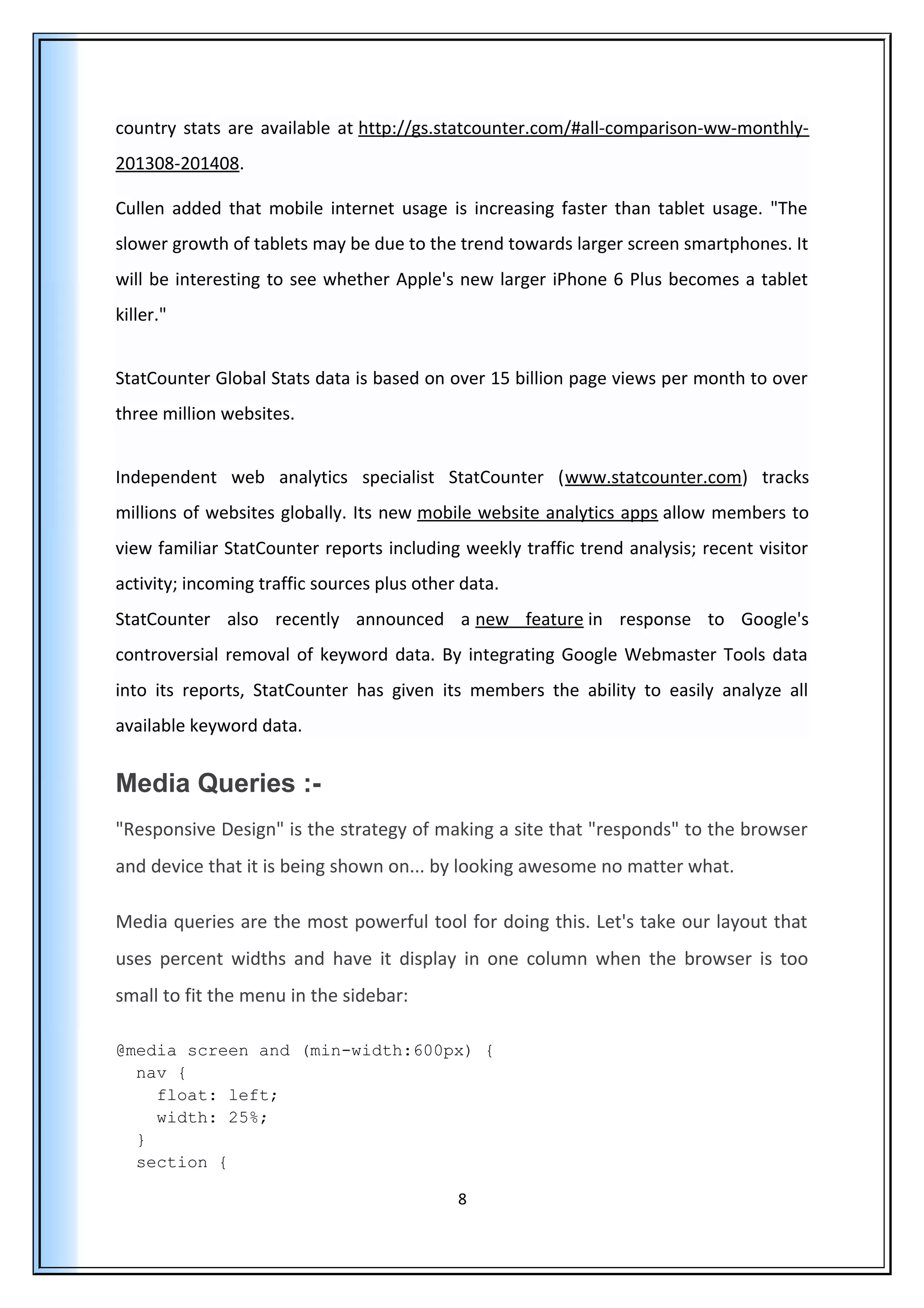 country stats are available at http://gs.statcounter.com/#all-comparison-ww-monthly-
201308-201408.
Cullen added that mobile internet usage is increasing faster than tablet usage. "The
slower growth of tablets may be due to the trend towards larger screen smartphones. It
will be interesting to see whether Apple's new larger iPhone 6 Plus becomes a tablet
killer."
StatCounter Global Stats data is based on over 15 billion page views per month to over
three million websites.
Independent web analytics specialist StatCounter (www.statcounter.com) tracks
millions of websites globally. Its new mobile website analytics apps allow members to
view familiar StatCounter reports including weekly traffic trend analysis; recent visitor
activity; incoming traffic sources plus other data.
StatCounter also recently announced a new feature in response to Google's
controversial removal of keyword data. By integrating Google Webmaster Tools data
into its reports, StatCounter has given its members the ability to easily analyze all
available keyword data.
Media Queries :-
"Responsive Design" is the strategy of making a site that "responds" to the browser
and device that it is being shown on... by looking awesome no matter what.
Media queries are the most powerful tool for doing this. Let's take our layout that
uses percent widths and have it display in one column when the browser is too
small to fit the menu in the sidebar:
@media screen and (min-width:600px) {
nav {
float: left;
width: 25%;
}
section {
8
 