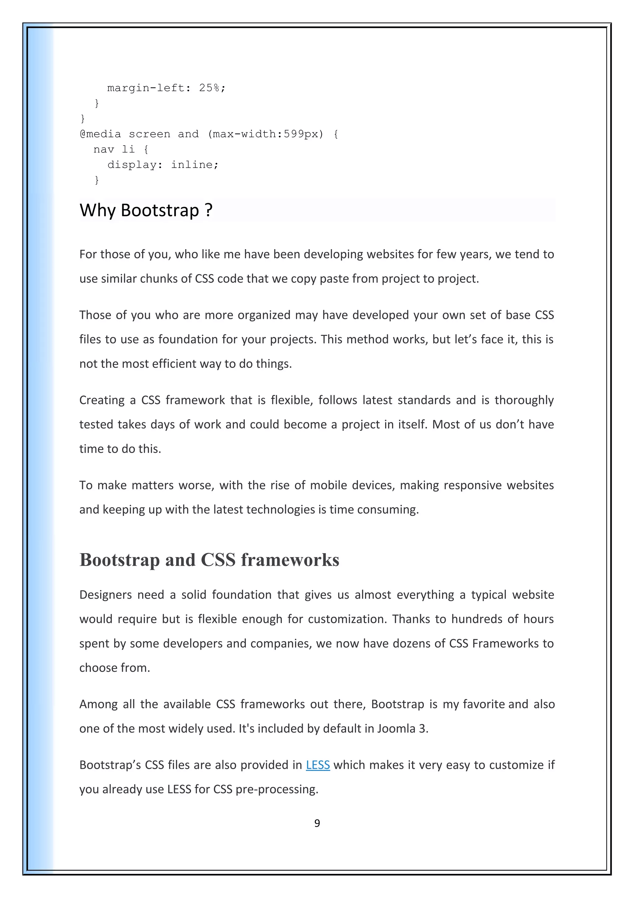 margin-left: 25%;
}
}
@media screen and (max-width:599px) {
nav li {
display: inline;
}
Why Bootstrap ?
For those of you, who like me have been developing websites for few years, we tend to
use similar chunks of CSS code that we copy paste from project to project.
Those of you who are more organized may have developed your own set of base CSS
files to use as foundation for your projects. This method works, but let’s face it, this is
not the most efficient way to do things.
Creating a CSS framework that is flexible, follows latest standards and is thoroughly
tested takes days of work and could become a project in itself. Most of us don’t have
time to do this.
To make matters worse, with the rise of mobile devices, making responsive websites
and keeping up with the latest technologies is time consuming.
Bootstrap and CSS frameworks
Designers need a solid foundation that gives us almost everything a typical website
would require but is flexible enough for customization. Thanks to hundreds of hours
spent by some developers and companies, we now have dozens of CSS Frameworks to
choose from.
Among all the available CSS frameworks out there, Bootstrap is my favorite and also
one of the most widely used. It's included by default in Joomla 3.
Bootstrap’s CSS files are also provided in LESS which makes it very easy to customize if
you already use LESS for CSS pre-processing.
9
 