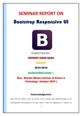 SEMINAR REPORT ON
Bootstrap Responsive UI
SUBMITTED BY:-
ISHTDEEP SINGH HORA
SESSION
2015-2016
Institute/University :-
Guru Ramdas Khalsa Institute of Science &
Technology, Jabalpur (M.P.)
Acknowledgement
Apart from the efforts of me, the success of any seminar report depends largely on the
encouragement and guidelines of many others. I take this opportunity to express my
1
 