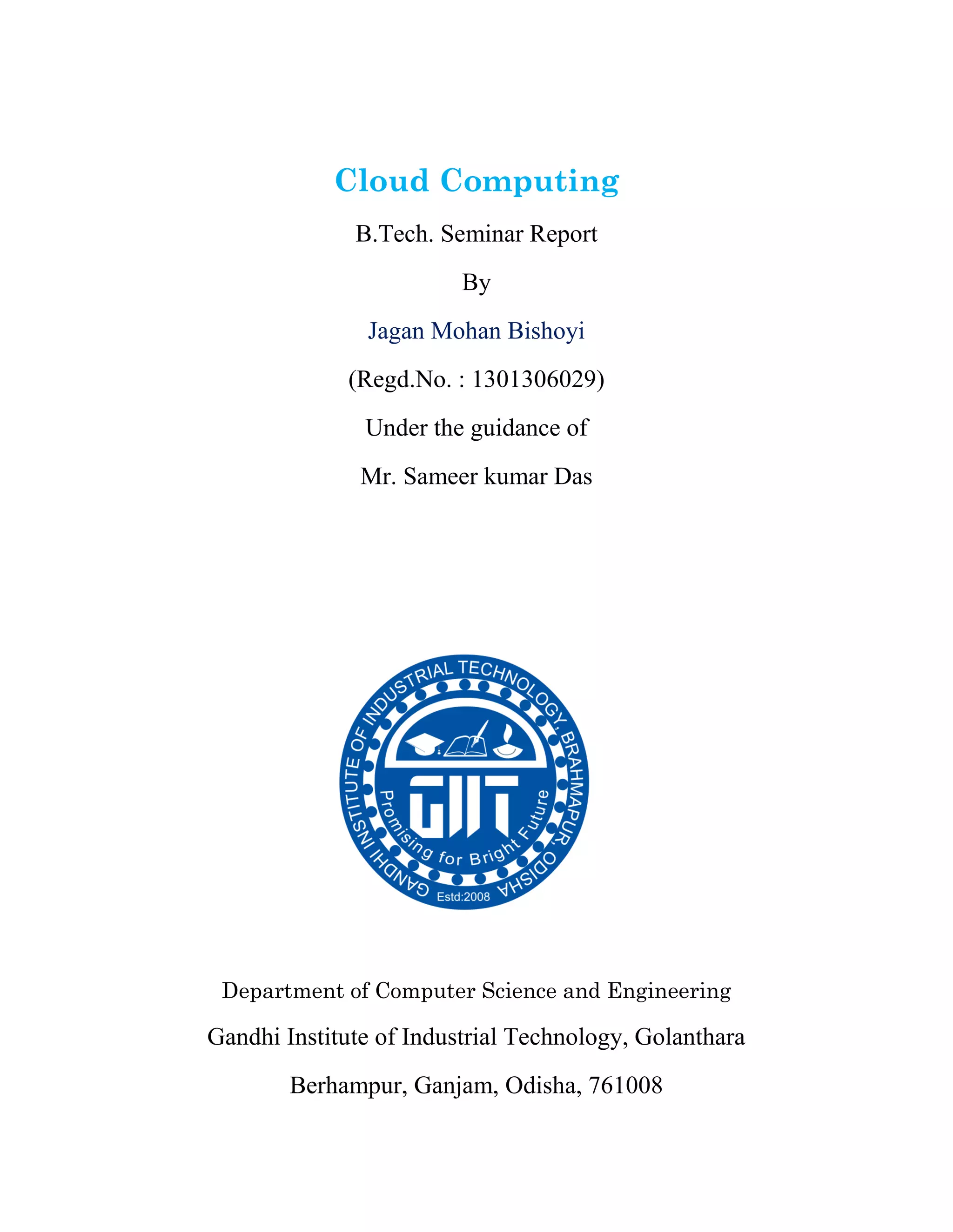 Cloud Computing
B.Tech. Seminar Report
By
Jagan Mohan Bishoyi
(Regd.No. : 1301306029)
Under the guidance of
Mr. Sameer kumar Das
Department of Computer Science and Engineering
Gandhi Institute of Industrial Technology, Golanthara
Berhampur, Ganjam, Odisha, 761008
 