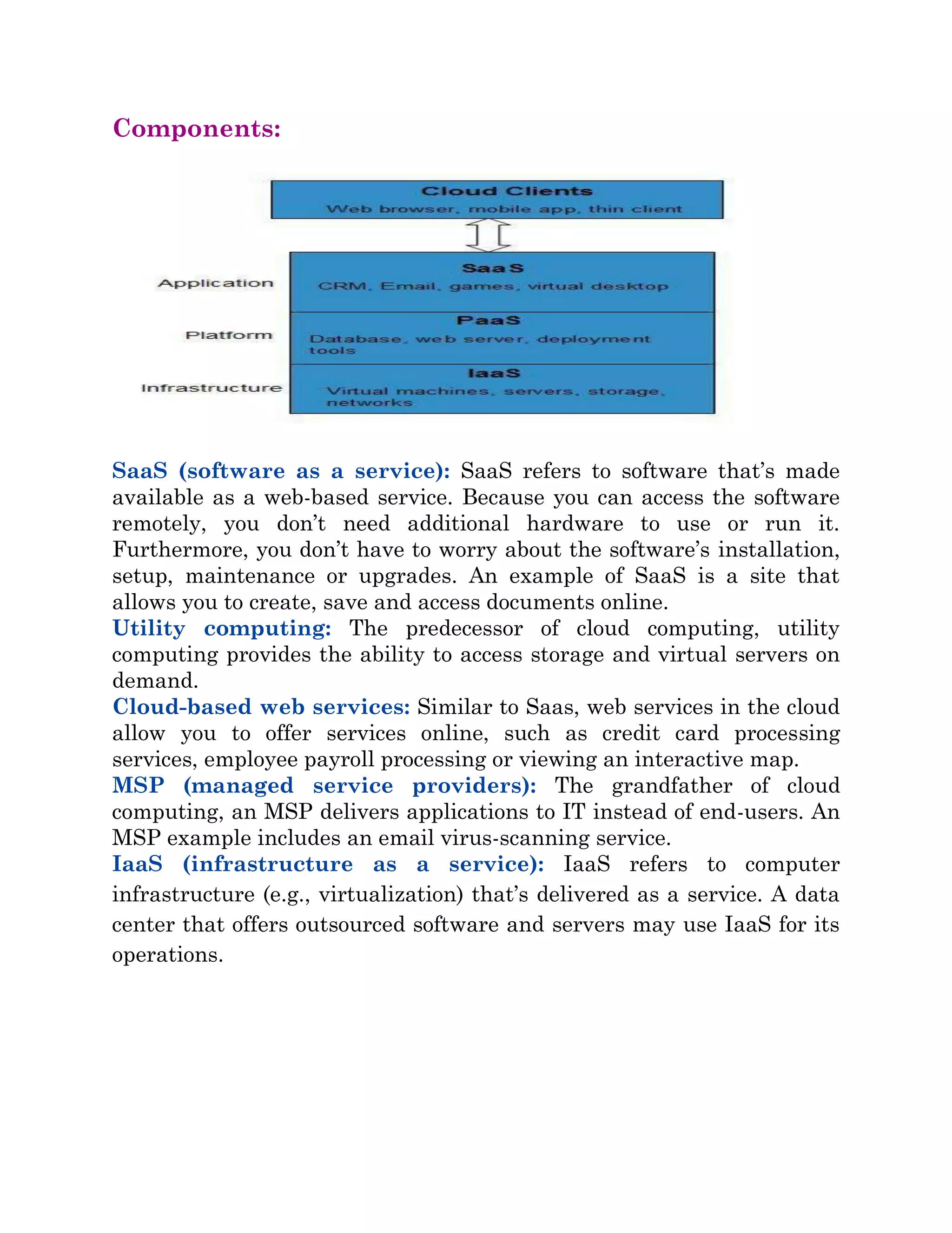 Components:
SaaS (software as a service): SaaS refers to software that’s made
available as a web-based service. Because you can access the software
remotely, you don’t need additional hardware to use or run it.
Furthermore, you don’t have to worry about the software’s installation,
setup, maintenance or upgrades. An example of SaaS is a site that
allows you to create, save and access documents online.
Utility computing: The predecessor of cloud computing, utility
computing provides the ability to access storage and virtual servers on
demand.
Cloud-based web services: Similar to Saas, web services in the cloud
allow you to offer services online, such as credit card processing
services, employee payroll processing or viewing an interactive map.
MSP (managed service providers): The grandfather of cloud
computing, an MSP delivers applications to IT instead of end-users. An
MSP example includes an email virus-scanning service.
IaaS (infrastructure as a service): IaaS refers to computer
infrastructure (e.g., virtualization) that’s delivered as a service. A data
center that offers outsourced software and servers may use IaaS for its
operations.
 