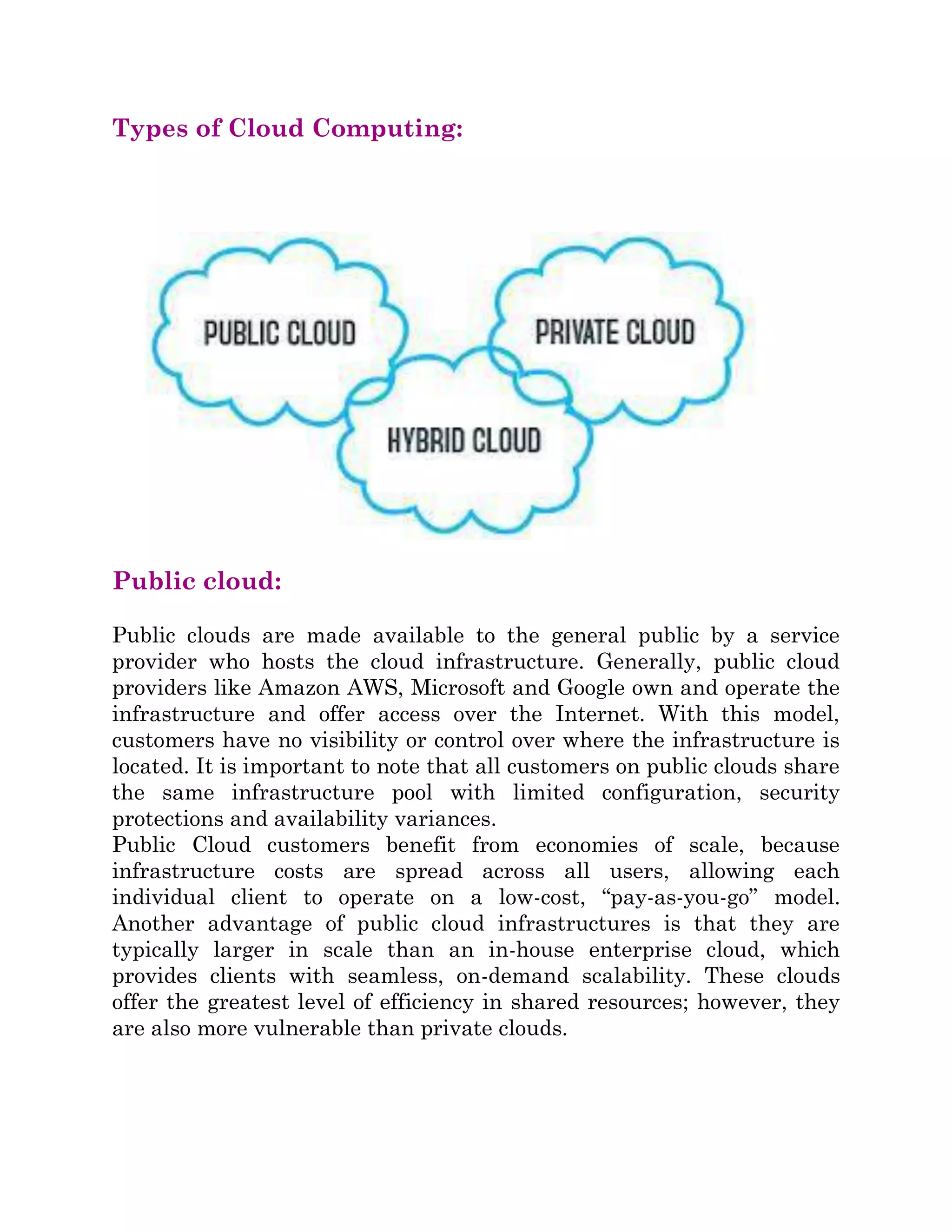Types of Cloud Computing:
Public cloud:
Public clouds are made available to the general public by a service
provider who hosts the cloud infrastructure. Generally, public cloud
providers like Amazon AWS, Microsoft and Google own and operate the
infrastructure and offer access over the Internet. With this model,
customers have no visibility or control over where the infrastructure is
located. It is important to note that all customers on public clouds share
the same infrastructure pool with limited configuration, security
protections and availability variances.
Public Cloud customers benefit from economies of scale, because
infrastructure costs are spread across all users, allowing each
individual client to operate on a low-cost, “pay-as-you-go” model.
Another advantage of public cloud infrastructures is that they are
typically larger in scale than an in-house enterprise cloud, which
provides clients with seamless, on-demand scalability. These clouds
offer the greatest level of efficiency in shared resources; however, they
are also more vulnerable than private clouds.
 