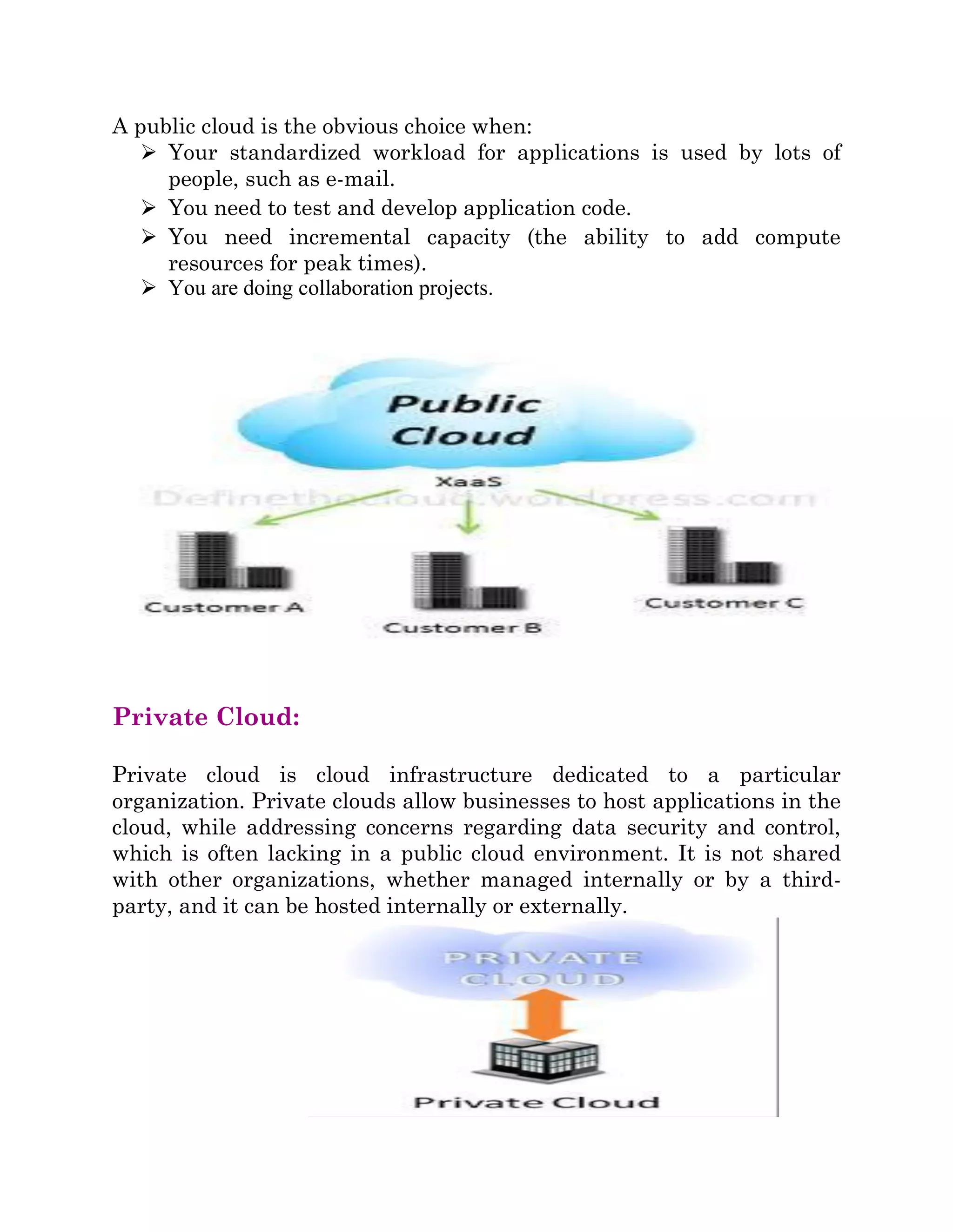 A public cloud is the obvious choice when:
 Your standardized workload for applications is used by lots of
people, such as e-mail.
 You need to test and develop application code.
 You need incremental capacity (the ability to add compute
resources for peak times).
 You are doing collaboration projects.
Private Cloud:
Private cloud is cloud infrastructure dedicated to a particular
organization. Private clouds allow businesses to host applications in the
cloud, while addressing concerns regarding data security and control,
which is often lacking in a public cloud environment. It is not shared
with other organizations, whether managed internally or by a third-
party, and it can be hosted internally or externally.
 