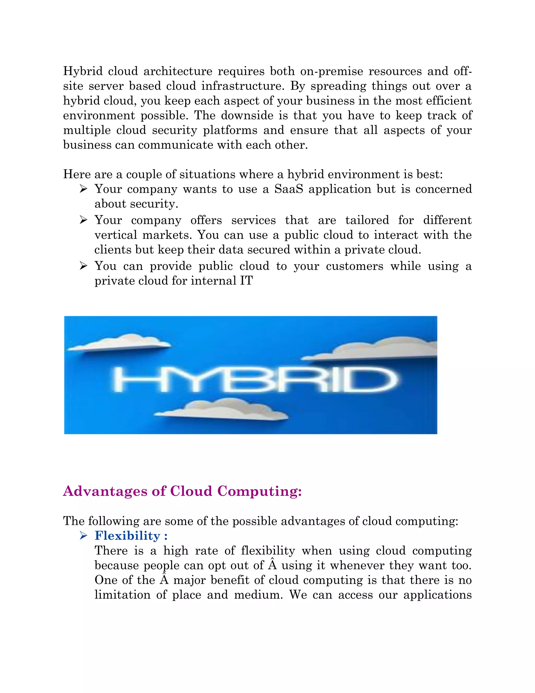 Hybrid cloud architecture requires both on-premise resources and off-
site server based cloud infrastructure. By spreading things out over a
hybrid cloud, you keep each aspect of your business in the most efficient
environment possible. The downside is that you have to keep track of
multiple cloud security platforms and ensure that all aspects of your
business can communicate with each other.
Here are a couple of situations where a hybrid environment is best:
 Your company wants to use a SaaS application but is concerned
about security.
 Your company offers services that are tailored for different
vertical markets. You can use a public cloud to interact with the
clients but keep their data secured within a private cloud.
 You can provide public cloud to your customers while using a
private cloud for internal IT
Advantages of Cloud Computing:
The following are some of the possible advantages of cloud computing:
 Flexibility :
There is a high rate of flexibility when using cloud computing
because people can opt out of Â using it whenever they want too.
One of the Â major benefit of cloud computing is that there is no
limitation of place and medium. We can access our applications
 