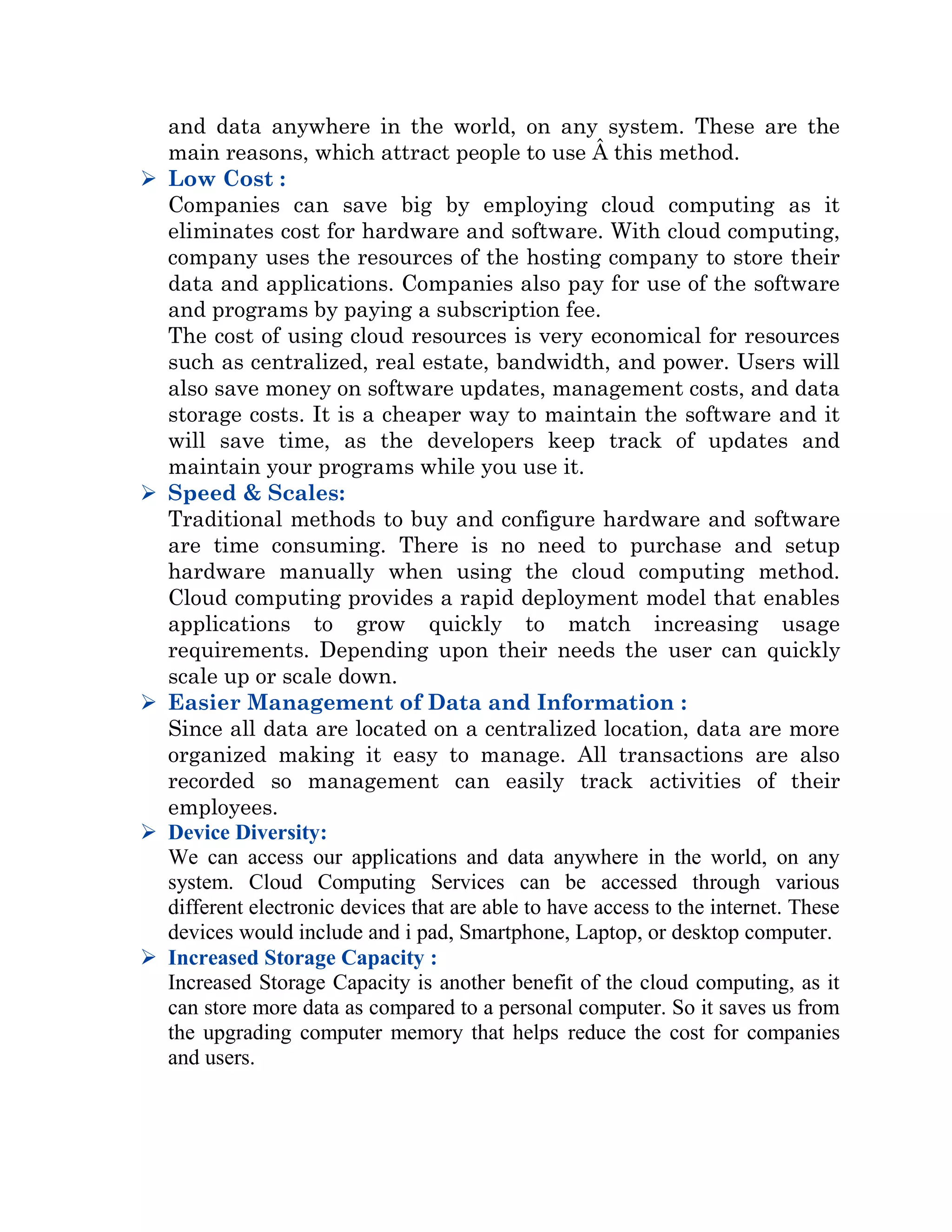 and data anywhere in the world, on any system. These are the
main reasons, which attract people to use Â this method.
 Low Cost :
Companies can save big by employing cloud computing as it
eliminates cost for hardware and software. With cloud computing,
company uses the resources of the hosting company to store their
data and applications. Companies also pay for use of the software
and programs by paying a subscription fee.
The cost of using cloud resources is very economical for resources
such as centralized, real estate, bandwidth, and power. Users will
also save money on software updates, management costs, and data
storage costs. It is a cheaper way to maintain the software and it
will save time, as the developers keep track of updates and
maintain your programs while you use it.
 Speed & Scales:
Traditional methods to buy and configure hardware and software
are time consuming. There is no need to purchase and setup
hardware manually when using the cloud computing method.
Cloud computing provides a rapid deployment model that enables
applications to grow quickly to match increasing usage
requirements. Depending upon their needs the user can quickly
scale up or scale down.
 Easier Management of Data and Information :
Since all data are located on a centralized location, data are more
organized making it easy to manage. All transactions are also
recorded so management can easily track activities of their
employees.
 Device Diversity:
We can access our applications and data anywhere in the world, on any
system. Cloud Computing Services can be accessed through various
different electronic devices that are able to have access to the internet. These
devices would include and i pad, Smartphone, Laptop, or desktop computer.
 Increased Storage Capacity :
Increased Storage Capacity is another benefit of the cloud computing, as it
can store more data as compared to a personal computer. So it saves us from
the upgrading computer memory that helps reduce the cost for companies
and users.
 