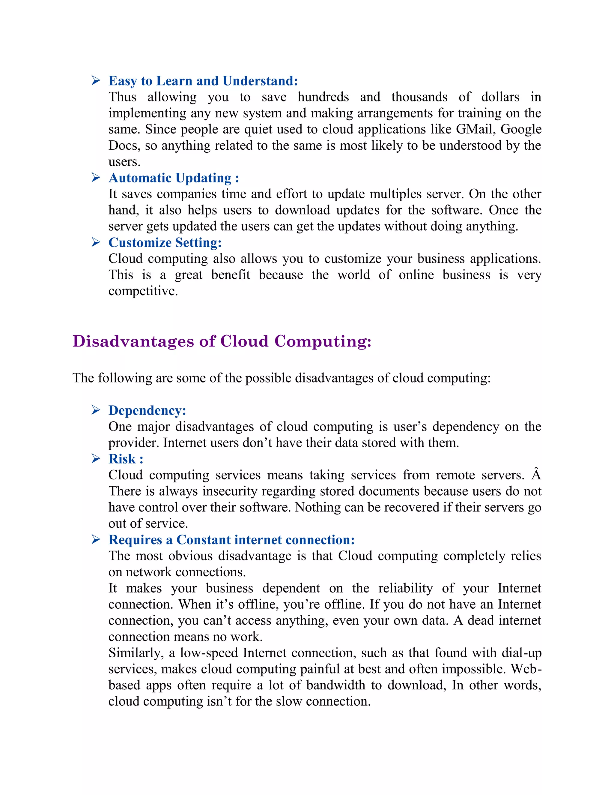  Easy to Learn and Understand:
Thus allowing you to save hundreds and thousands of dollars in
implementing any new system and making arrangements for training on the
same. Since people are quiet used to cloud applications like GMail, Google
Docs, so anything related to the same is most likely to be understood by the
users.
 Automatic Updating :
It saves companies time and effort to update multiples server. On the other
hand, it also helps users to download updates for the software. Once the
server gets updated the users can get the updates without doing anything.
 Customize Setting:
Cloud computing also allows you to customize your business applications.
This is a great benefit because the world of online business is very
competitive.
Disadvantages of Cloud Computing:
The following are some of the possible disadvantages of cloud computing:
 Dependency:
One major disadvantages of cloud computing is user’s dependency on the
provider. Internet users don’t have their data stored with them.
 Risk :
Cloud computing services means taking services from remote servers. Â
There is always insecurity regarding stored documents because users do not
have control over their software. Nothing can be recovered if their servers go
out of service.
 Requires a Constant internet connection:
The most obvious disadvantage is that Cloud computing completely relies
on network connections.
It makes your business dependent on the reliability of your Internet
connection. When it’s offline, you’re offline. If you do not have an Internet
connection, you can’t access anything, even your own data. A dead internet
connection means no work.
Similarly, a low-speed Internet connection, such as that found with dial-up
services, makes cloud computing painful at best and often impossible. Web-
based apps often require a lot of bandwidth to download, In other words,
cloud computing isn’t for the slow connection.
 