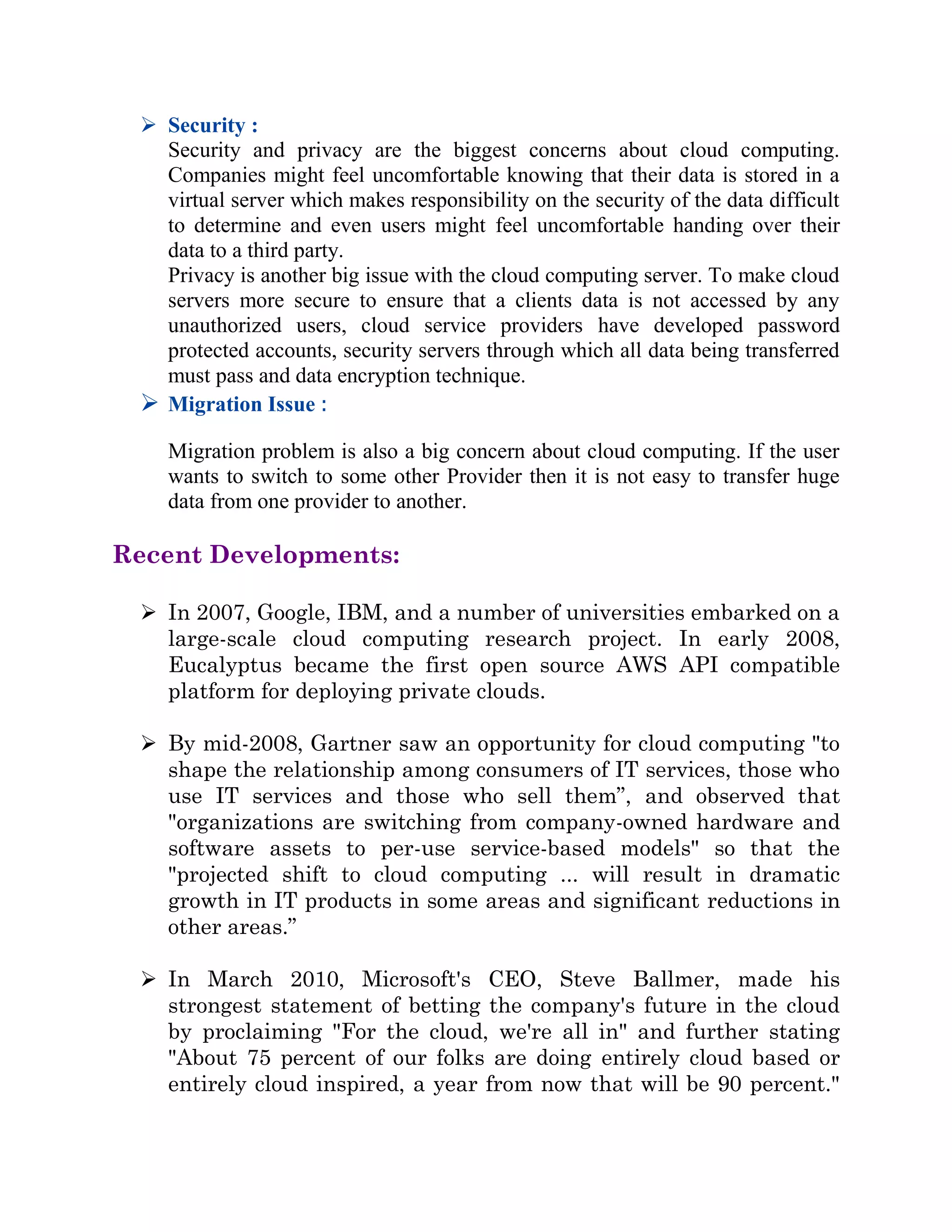  Security :
Security and privacy are the biggest concerns about cloud computing.
Companies might feel uncomfortable knowing that their data is stored in a
virtual server which makes responsibility on the security of the data difficult
to determine and even users might feel uncomfortable handing over their
data to a third party.
Privacy is another big issue with the cloud computing server. To make cloud
servers more secure to ensure that a clients data is not accessed by any
unauthorized users, cloud service providers have developed password
protected accounts, security servers through which all data being transferred
must pass and data encryption technique.
 Migration Issue :
Migration problem is also a big concern about cloud computing. If the user
wants to switch to some other Provider then it is not easy to transfer huge
data from one provider to another.
Recent Developments:
 In 2007, Google, IBM, and a number of universities embarked on a
large-scale cloud computing research project. In early 2008,
Eucalyptus became the first open source AWS API compatible
platform for deploying private clouds.
 By mid-2008, Gartner saw an opportunity for cloud computing "to
shape the relationship among consumers of IT services, those who
use IT services and those who sell them”, and observed that
"organizations are switching from company-owned hardware and
software assets to per-use service-based models" so that the
"projected shift to cloud computing ... will result in dramatic
growth in IT products in some areas and significant reductions in
other areas.”
 In March 2010, Microsoft's CEO, Steve Ballmer, made his
strongest statement of betting the company's future in the cloud
by proclaiming "For the cloud, we're all in" and further stating
"About 75 percent of our folks are doing entirely cloud based or
entirely cloud inspired, a year from now that will be 90 percent."
 