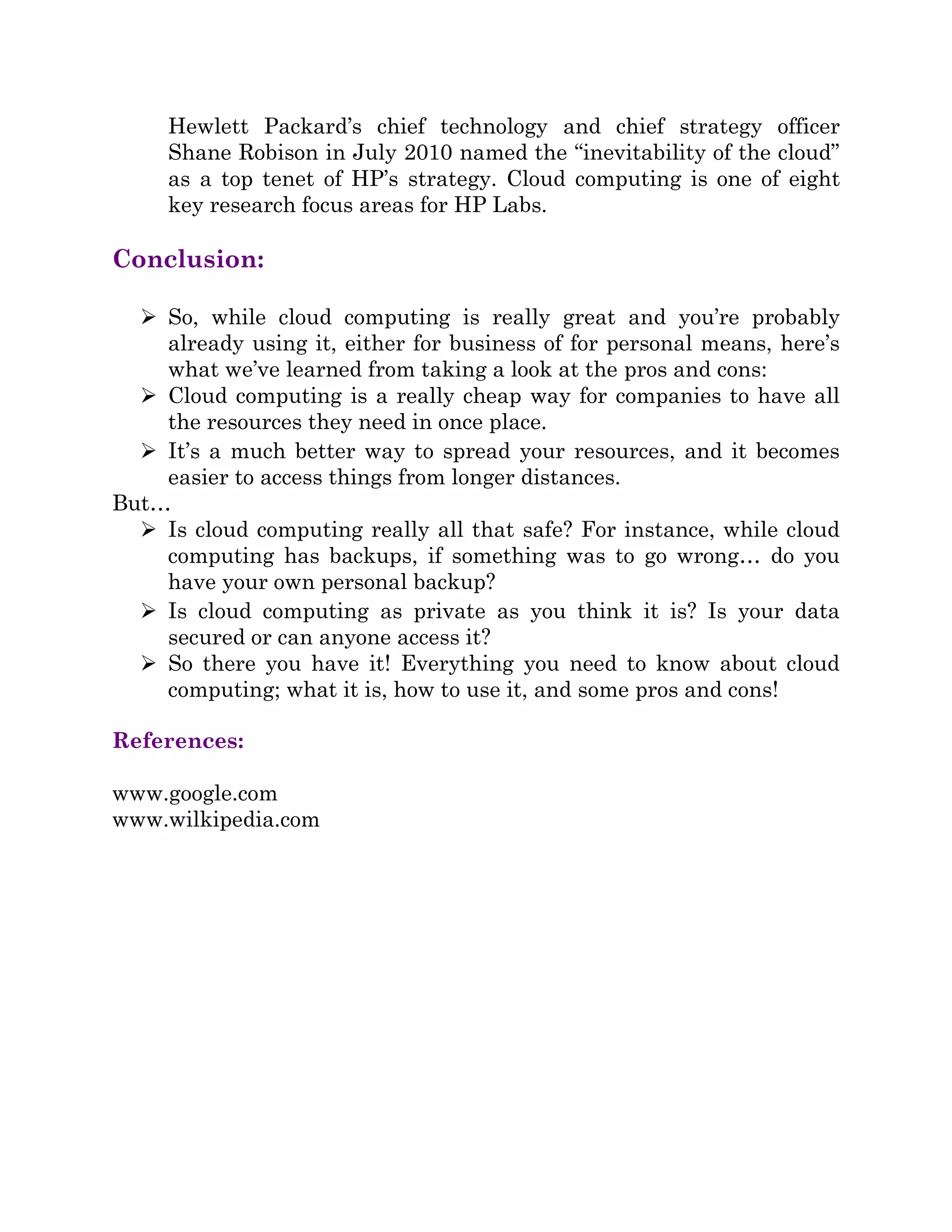 Hewlett Packard’s chief technology and chief strategy officer
Shane Robison in July 2010 named the “inevitability of the cloud”
as a top tenet of HP’s strategy. Cloud computing is one of eight
key research focus areas for HP Labs.
Conclusion:
 So, while cloud computing is really great and you’re probably
already using it, either for business of for personal means, here’s
what we’ve learned from taking a look at the pros and cons:
 Cloud computing is a really cheap way for companies to have all
the resources they need in once place.
 It’s a much better way to spread your resources, and it becomes
easier to access things from longer distances.
But…
 Is cloud computing really all that safe? For instance, while cloud
computing has backups, if something was to go wrong… do you
have your own personal backup?
 Is cloud computing as private as you think it is? Is your data
secured or can anyone access it?
 So there you have it! Everything you need to know about cloud
computing; what it is, how to use it, and some pros and cons!
References:
www.google.com
www.wilkipedia.com
 