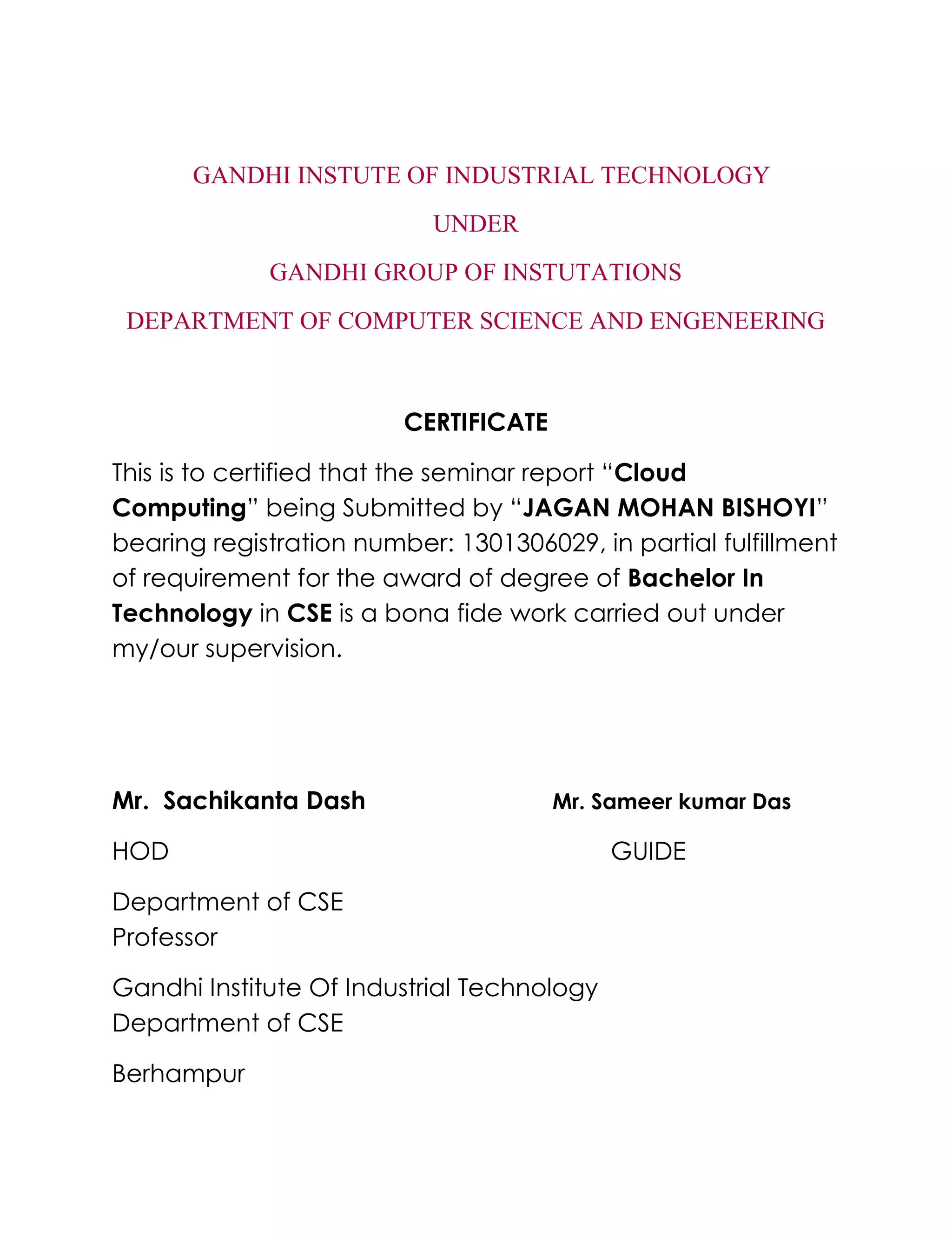 GANDHI INSTUTE OF INDUSTRIAL TECHNOLOGY
UNDER
GANDHI GROUP OF INSTUTATIONS
DEPARTMENT OF COMPUTER SCIENCE AND ENGENEERING
CERTIFICATE
This is to certified that the seminar report “Cloud
Computing” being Submitted by “JAGAN MOHAN BISHOYI”
bearing registration number: 1301306029, in partial fulfillment
of requirement for the award of degree of Bachelor In
Technology in CSE is a bona fide work carried out under
my/our supervision.
Mr. Sachikanta Dash Mr. Sameer kumar Das
HOD GUIDE
Department of CSE
Professor
Gandhi Institute Of Industrial Technology
Department of CSE
Berhampur
 