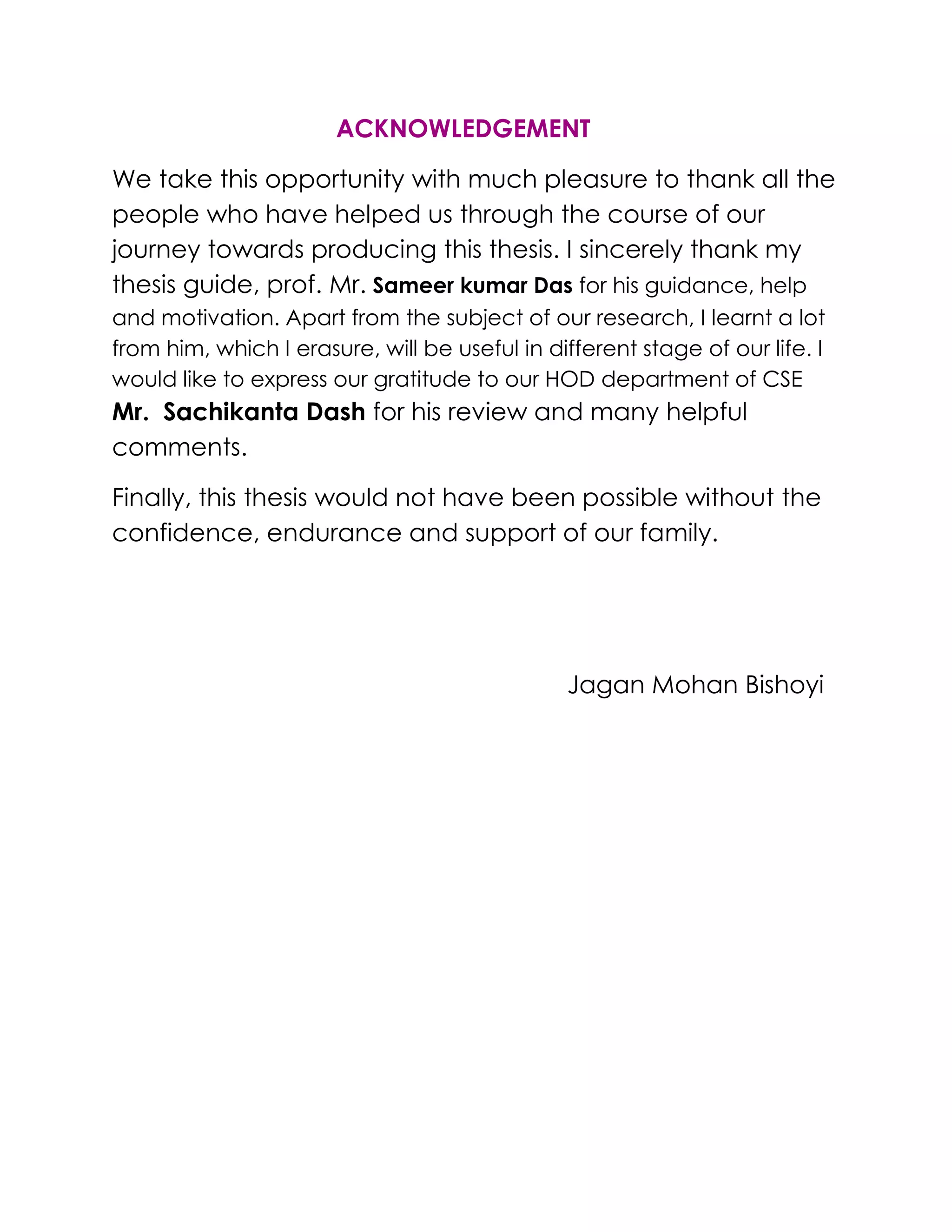 ACKNOWLEDGEMENT
We take this opportunity with much pleasure to thank all the
people who have helped us through the course of our
journey towards producing this thesis. I sincerely thank my
thesis guide, prof. Mr. Sameer kumar Das for his guidance, help
and motivation. Apart from the subject of our research, I learnt a lot
from him, which I erasure, will be useful in different stage of our life. I
would like to express our gratitude to our HOD department of CSE
Mr. Sachikanta Dash for his review and many helpful
comments.
Finally, this thesis would not have been possible without the
confidence, endurance and support of our family.
Jagan Mohan Bishoyi
 