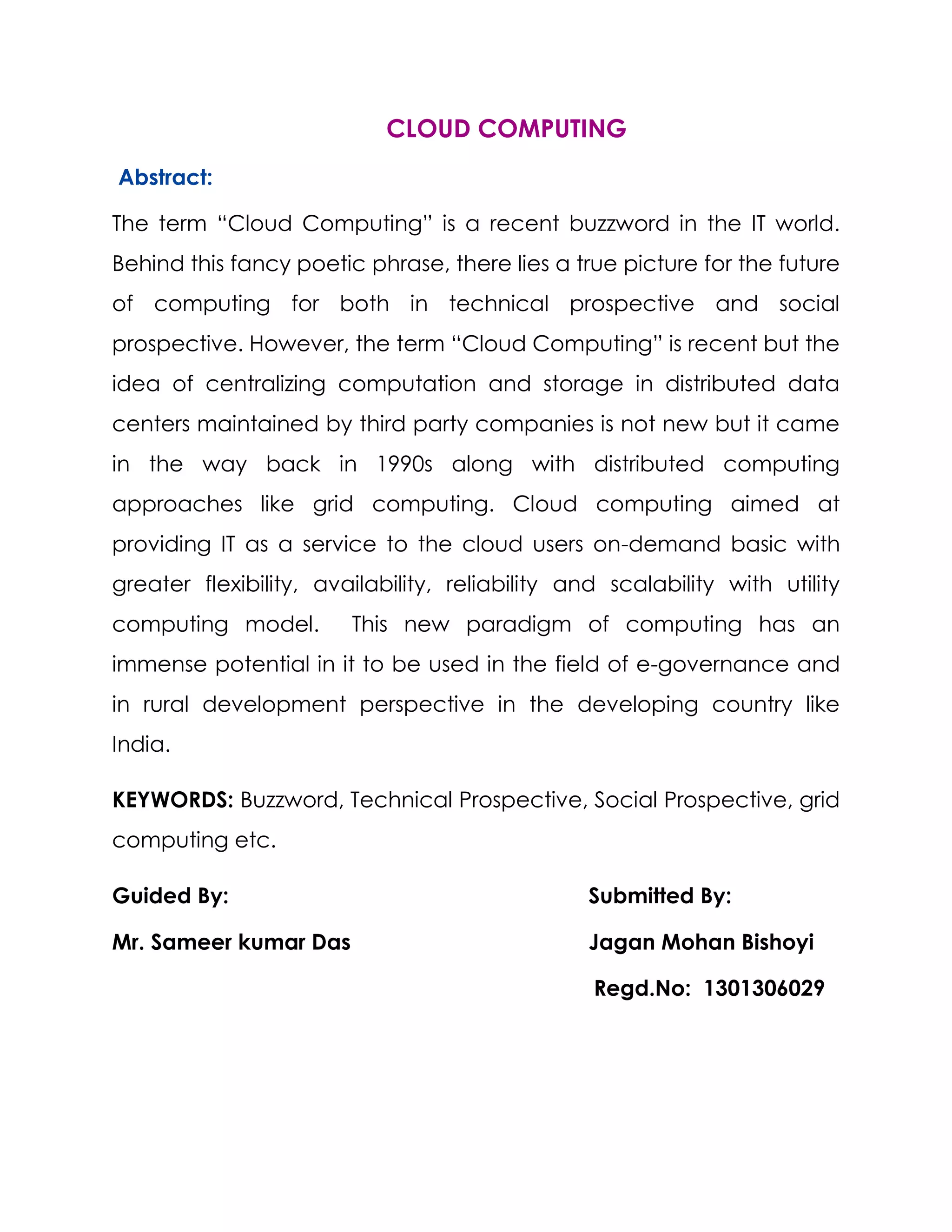 CLOUD COMPUTING
Abstract:
The term “Cloud Computing” is a recent buzzword in the IT world.
Behind this fancy poetic phrase, there lies a true picture for the future
of computing for both in technical prospective and social
prospective. However, the term “Cloud Computing” is recent but the
idea of centralizing computation and storage in distributed data
centers maintained by third party companies is not new but it came
in the way back in 1990s along with distributed computing
approaches like grid computing. Cloud computing aimed at
providing IT as a service to the cloud users on-demand basic with
greater flexibility, availability, reliability and scalability with utility
computing model. This new paradigm of computing has an
immense potential in it to be used in the field of e-governance and
in rural development perspective in the developing country like
India.
KEYWORDS: Buzzword, Technical Prospective, Social Prospective, grid
computing etc.
Guided By: Submitted By:
Mr. Sameer kumar Das Jagan Mohan Bishoyi
Regd.No: 1301306029
 