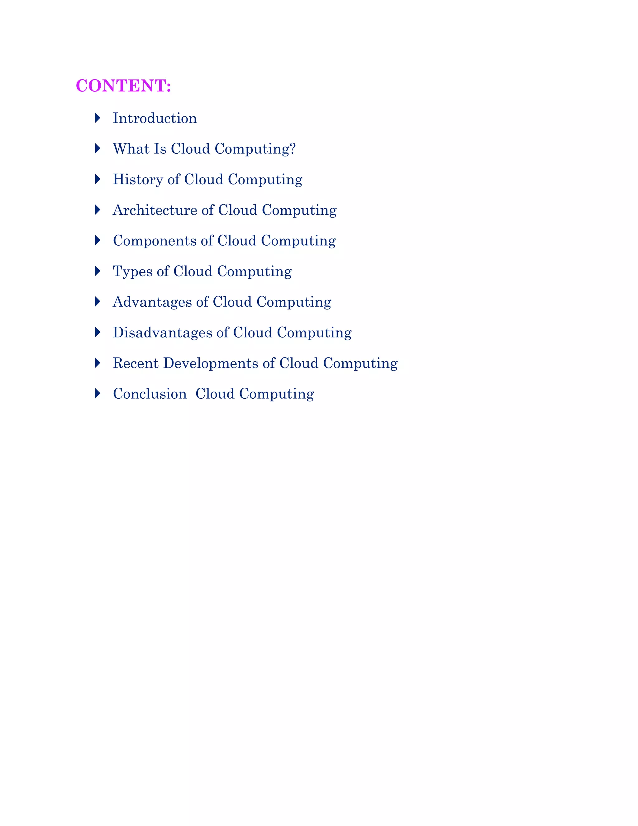 CONTENT:
 Introduction
 What Is Cloud Computing?
 History of Cloud Computing
 Architecture of Cloud Computing
 Components of Cloud Computing
 Types of Cloud Computing
 Advantages of Cloud Computing
 Disadvantages of Cloud Computing
 Recent Developments of Cloud Computing
 Conclusion Cloud Computing
 