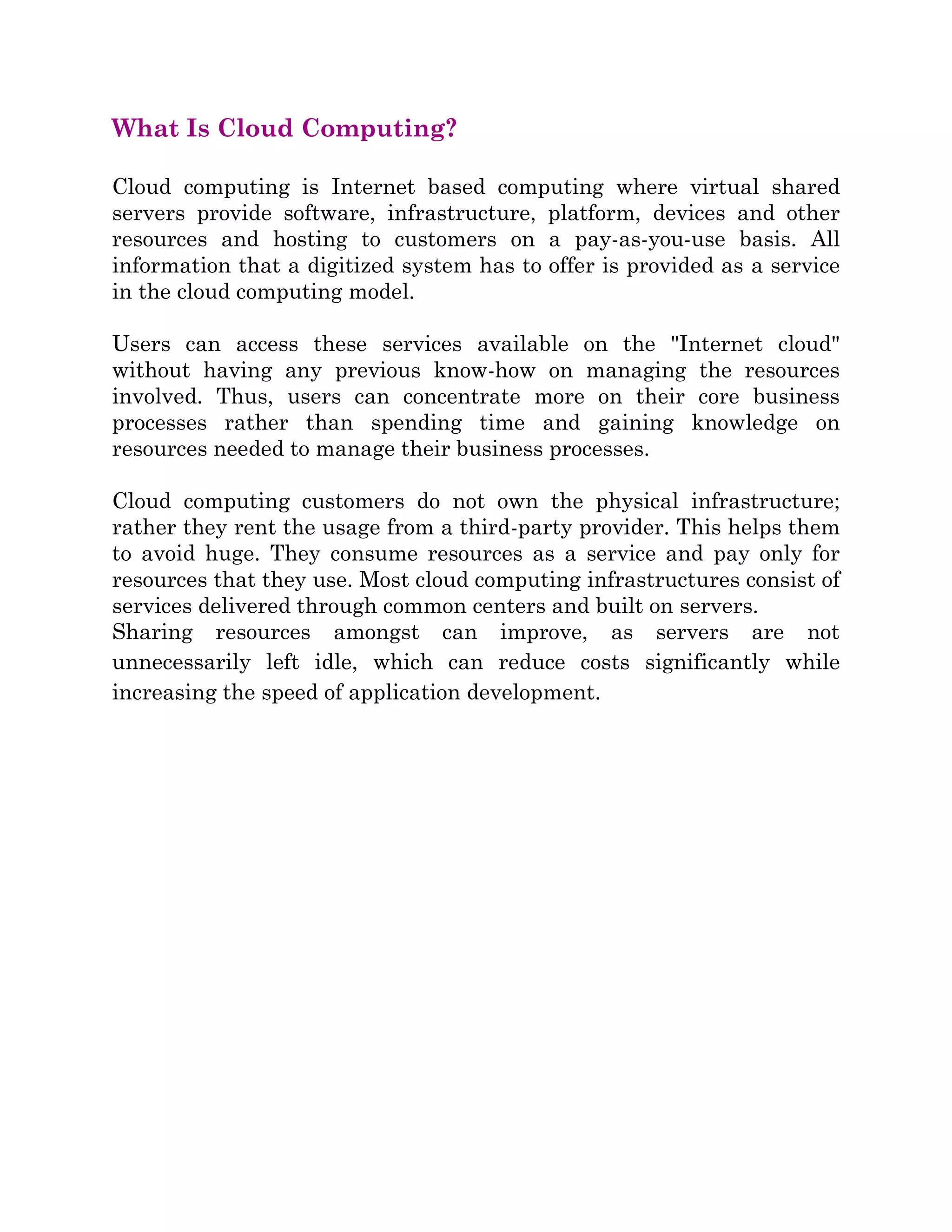 What Is Cloud Computing?
Cloud computing is Internet based computing where virtual shared
servers provide software, infrastructure, platform, devices and other
resources and hosting to customers on a pay-as-you-use basis. All
information that a digitized system has to offer is provided as a service
in the cloud computing model.
Users can access these services available on the "Internet cloud"
without having any previous know-how on managing the resources
involved. Thus, users can concentrate more on their core business
processes rather than spending time and gaining knowledge on
resources needed to manage their business processes.
Cloud computing customers do not own the physical infrastructure;
rather they rent the usage from a third-party provider. This helps them
to avoid huge. They consume resources as a service and pay only for
resources that they use. Most cloud computing infrastructures consist of
services delivered through common centers and built on servers.
Sharing resources amongst can improve, as servers are not
unnecessarily left idle, which can reduce costs significantly while
increasing the speed of application development.
 