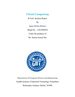 Cloud Computing
B.Tech. Seminar Report
By
Jagan Mohan Bishoyi
(Regd.No. : 1301306029)
Under the guidance of
Mr. Sameer kumar Das
Department of Computer Science and Engineering
Gandhi Institute of Industrial Technology, Golanthara
Berhampur, Ganjam, Odisha, 761008
 