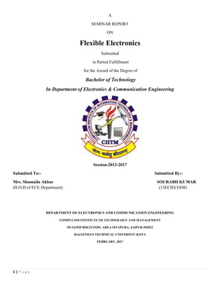 1 | P a g e
A
SEMINAR REPORT
ON
Flexible Electronics
Submitted
in Partial Fulfillment
for the Award of the Degree of
Bachelor of Technology
In Department of Electronics & Communication Engineering
Session-2013-2017
Submitted To:- Submitted By:-
Mrs. Shumaila Akbar SOURABH KUMAR
(H.O.D of ECE Department) (13ECIECOO8)
DEPARTMENT OF ELECTRONICS AND COMMUNICATION ENGINEERING
COMPUCOM INSTITUTE OF TECHNOLOGY AND MANAGEMENT
SP-5,EPIP RIICO INDS. AREA SITAPURA, JAIPUR-302022
RAJASTHAN TECHNICAL UNIVERSITY KOTA
FEBRUARY, 2017
 