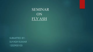 SEMINAR
ON
FLY ASH
SUBMITTED BY-
SUYASH KUMAR
1202900103
 