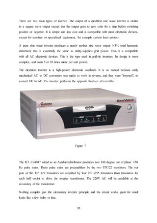 10
There are two main types of inverter. The output of a modified sine wave inverter is similar
to a square wave output except that the output goes to zero volts for a time before switching
positive or negative. It is simple and low cost and is compatible with most electronic devices,
except for sensitive or specialized equipment, for example certain laser printers.
A pure sine wave inverter produces a nearly perfect sine wave output (<3% total harmonic
distortion) that is essentially the same as utility-supplied grid power. Thus it is compatible
with all AC electronic devices. This is the type used in grid-tie inverters. Its design is more
complex, and costs 5 or 10 times more per unit power.
The electrical inverter is a high-power electronic oscillator. It is so named because early
mechanical AC to DC converters was made to work in reverse, and thus were "inverted", to
convert DC to AC. The inverter performs the opposite function of a rectifier.
Figure 7
The IC1 Cd4047 wired as an Astablemultivibrator produces two 180 degree out of phase 1/50
Hz pulse trains. These pulse trains are preamplifiers by the two TIP122 transistors. The out
puts of the TIP 122 transistors are amplified by four 2N 3055 transistors (two transistors for
each half cycle) to drive the inverter transformer. The 220V AC will be available at the
secondary of the transformer.
Nothing complex just the elementary inverter principle and the circuit works great for small
loads like a few bulbs or fans.
 