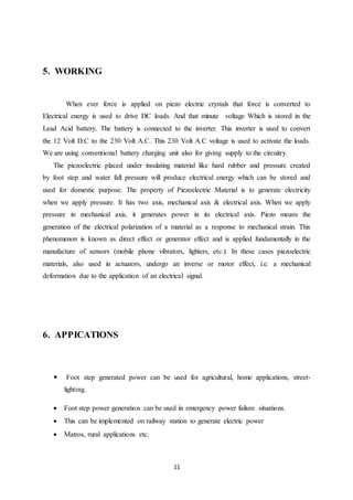 11
5. WORKING
When ever force is applied on piezo electric crystals that force is converted to
Electrical energy is used to drive DC loads. And that minute voltage Which is stored in the
Lead Acid battery. The battery is connected to the inverter. This inverter is used to convert
the 12 Volt D.C to the 230 Volt A.C. This 230 Volt A.C voltage is used to activate the loads.
We are using conventional battery charging unit also for giving supply to the circuitry.
The piezoelectric placed under insulating material like hard rubber and pressure created
by foot step and water fall pressure will produce electrical energy which can be stored and
used for domestic purpose. The property of Piezoelectric Material is to generate electricity
when we apply pressure. It has two axis, mechanical axis & electrical axis. When we apply
pressure in mechanical axis, it generates power in its electrical axis. Piezo means the
generation of the electrical polarization of a material as a response to mechanical strain. This
phenomenon is known as direct effect or generator effect and is applied fundamentally in the
manufacture of sensors (mobile phone vibrators, lighters, etc.). In these cases piezoelectric
materials, also used in actuators, undergo an inverse or motor effect, i.e. a mechanical
deformation due to the application of an electrical signal.
6. APPICATIONS
 Foot step generated power can be used for agricultural, home applications, street-
lighting.
 Foot step power generation can be used in emergency power failure situations.
 This can be implemented on railway station to generate electric power
 Matros, rural applications etc.
 