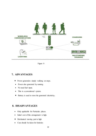12
Figure 8
7. ADVANTAGES
 Power generation simply walking on steps.
 Power also generated by running.
 No need fuel input.
 This is a conventional system.
 Battery is used to store the generated electricity.
8. DISADVANTAGES
 Only applicable for Particular places.
 Initial cost of this arrangement is high.
 Mechanical moving part is high
 Care should be taken for batteries
 