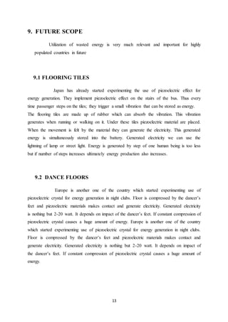 13
9. FUTURE SCOPE
Utilization of wasted energy is very much relevant and important for highly
populated countries in future
9.1 FLOORING TILES
Japan has already started experimenting the use of piezoelectric effect for
energy generation. They implement piezoelectric effect on the stairs of the bus. Thus every
time passenger steps on the tiles; they trigger a small vibration that can be stored as energy.
The flooring tiles are made up of rubber which can absorb the vibration. This vibration
generates when running or walking on it. Under these tiles piezoelectric material are placed.
When the movement is felt by the material they can generate the electricity. This generated
energy is simultaneously stored into the battery. Generated electricity we can use the
lightning of lamp or street light. Energy is generated by step of one human being is too less
but if number of steps increases ultimately energy production also increases.
9.2 DANCE FLOORS
Europe is another one of the country which started experimenting use of
piezoelectric crystal for energy generation in night clubs. Floor is compressed by the dancer’s
feet and piezoelectric materials makes contact and generate electricity. Generated electricity
is nothing but 2-20 watt. It depends on impact of the dancer’s feet. If constant compression of
piezoelectric crystal causes a huge amount of energy. Europe is another one of the country
which started experimenting use of piezoelectric crystal for energy generation in night clubs.
Floor is compressed by the dancer’s feet and piezoelectric materials makes contact and
generate electricity. Generated electricity is nothing but 2-20 watt. It depends on impact of
the dancer’s feet. If constant compression of piezoelectric crystal causes a huge amount of
energy.
 