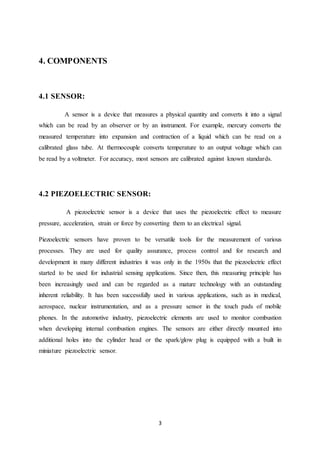 3
4. COMPONENTS
4.1 SENSOR:
A sensor is a device that measures a physical quantity and converts it into a signal
which can be read by an observer or by an instrument. For example, mercury converts the
measured temperature into expansion and contraction of a liquid which can be read on a
calibrated glass tube. At thermocouple converts temperature to an output voltage which can
be read by a voltmeter. For accuracy, most sensors are calibrated against known standards.
4.2 PIEZOELECTRIC SENSOR:
A piezoelectric sensor is a device that uses the piezoelectric effect to measure
pressure, acceleration, strain or force by converting them to an electrical signal.
Piezoelectric sensors have proven to be versatile tools for the measurement of various
processes. They are used for quality assurance, process control and for research and
development in many different industries it was only in the 1950s that the piezoelectric effect
started to be used for industrial sensing applications. Since then, this measuring principle has
been increasingly used and can be regarded as a mature technology with an outstanding
inherent reliability. It has been successfully used in various applications, such as in medical,
aerospace, nuclear instrumentation, and as a pressure sensor in the touch pads of mobile
phones. In the automotive industry, piezoelectric elements are used to monitor combustion
when developing internal combustion engines. The sensors are either directly mounted into
additional holes into the cylinder head or the spark/glow plug is equipped with a built in
miniature piezoelectric sensor.
 