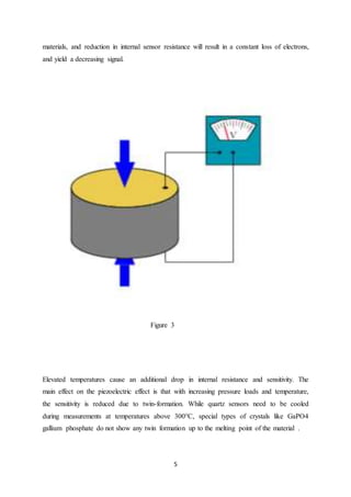 5
materials, and reduction in internal sensor resistance will result in a constant loss of electrons,
and yield a decreasing signal.
Figure 3
Elevated temperatures cause an additional drop in internal resistance and sensitivity. The
main effect on the piezoelectric effect is that with increasing pressure loads and temperature,
the sensitivity is reduced due to twin-formation. While quartz sensors need to be cooled
during measurements at temperatures above 300°C, special types of crystals like GaPO4
gallium phosphate do not show any twin formation up to the melting point of the material .
 