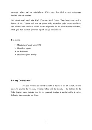 7
electrolyte volume and low self-discharge, Which make them ideal as zero- maintenance
batteries lead acid batteries
Are manufactured/ tested using CAD (Computer Aided Design). These batteries are used in
Inverter & UPS Systems and have the proven ability to perform under extreme conditions.
The batteries have electrolyte volume, use PE Separators and are sealed in sturdy containers,
which give them excellent protection against leakage and corrosion.
Features:
 Manufactured/tested using CAD
 Electrolyte volume
 PE Separators
 Protection against leakage
Battery Connections:
Lead-acid batteries are normally available in blocks of 2V, 6V or 12V. In most
cases, to generate the necessary operating voltage and the capacity of the batteries for the
Solar Inverter, many batteries have to be connected together in parallel and/or in series.
Following three examples are shown:
 
