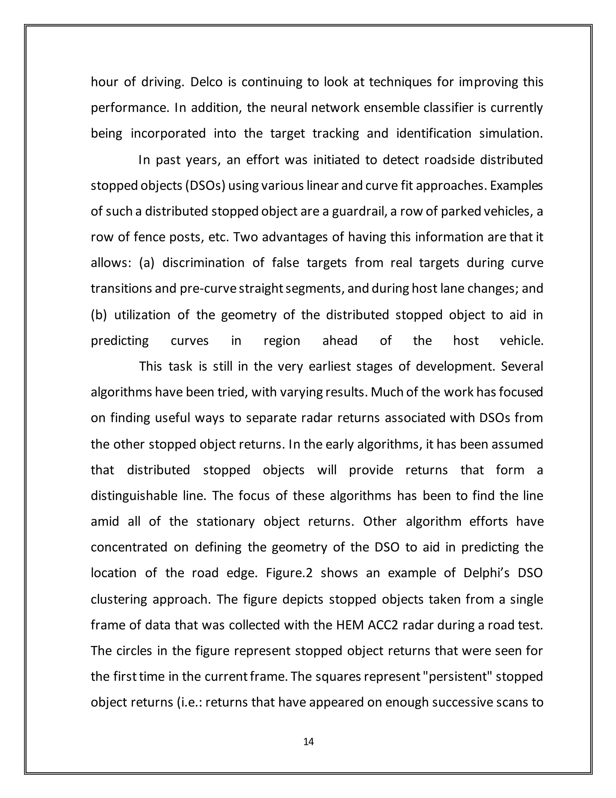 This vehicle was provided for the shared use of all vision teams, and has been
driven by each to collect the video scenarios that are currently being used for
system refinement and validation. During the down-select process, each of
the vision systems can be integrated into the vehicle, and data collected from
each simultaneously. It requires a 233MHz Pentium MMX processor to
process
Delphi Diagnostic tracking and identification display
During the first year of the program, enhancements to the target selection
algorithms were developed to improve performance during curve transitions
and host lane changes. Modifications were made to compute target lateral
lane positions using the road and Host state derived from the radar based
scene tracking sub-system, and to use this information to better distinguish
between in-lane and adjacent-lane vehicles. Improvements were also made to
shift the target selection zone to the adjacent lane during host lane changes,
and to alter the zone’s characteristics while the host is settling into the new
lane. Prior to the start of the ACAS FOT program, Delphi began an effort to
develop and evaluate alternative host lane change classifiers. The classifiers
were designed to satisfy the requirements that (a) lane-change must be
detected before it is approximately 50% complete, and that (b) the cost of
false lane-change detections is very high. A variety of neural network
classifiers, decision-tree classifiers, and individual template-matching
classifiers were constructed. In addition, ensemble classifiers consisting of
various combinations of these individual classifiers were also been
constructed. The inputs to each classifier have included various combinations
14
 